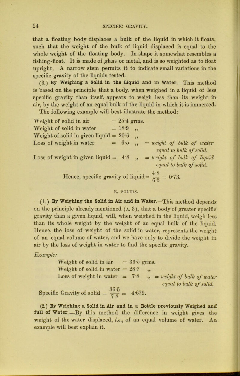 that a floating body displaces a bulk of the liquid in which it floats, such that the weight of the bulk of liquid displaced is equal to the whole weight of the floating body. In shape it somewhat resembles a fishing-float. It is made of glass or metal, and is so weighted as to float upright. A narrow stem permits it to indicate small variations in the specific gravity of the liquids tested. (3.) By Weighing a Solid in the Liquid and in Water.—This method is based on the principle that a body, when weighed in a liquid of less specific gravity than itself, appears to weigh less than its weight in air, by the weight of an equal bulk of the liquid in which it is immersed. The following example will best illustrate the method: Weight of solid in air = 254 grms. Weight of solid in water = 18-9 ,, Weight of solid in given liquid = 20-6 ,, Loss of weight in water = 6-5 ,, = iceight of bulk of water equal to bulk of solid. Loss of weight in given liquid = 4'8 „ = weight of bulk of liquid equal to bulk of solid. 4-8 Hence, specific gravity of liquid = ^ = 0-73. 0*0 B. SOLIDS. (1.) By Weighing the Solid in Air and in Water.—This method depends on the principle already mentioned (a. 3), that a body of greater specific gravity than a given liquid, will, when weighed in the liquid, weigh less than its whole weight by the weight of an equal bulk of the liquid. Ilence, the loss of weight of the solid in water, represents the weight of an equal volume of water, and we have only to divide the weight in air by the loss of weight in water to find the specific gravity. Example: Weight of solid in air = 36-5 grms. Weight of solid in water = 28’7 ,, Loss of weight in water = 7-8 ,, = toeight of bulk of water equal to bulk of solid. 36-5 Specific Gravity of solid = -yg- r= 4 C79. (2.) By Weighing a Solid in Air and in a Bottle previously Weighed and full of Water.—By this method the difference in weight gives the weight of the water displaced, i.e., of an equal volume of water. An example will best explain it.