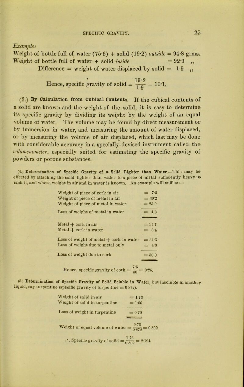 Example: Weight of bottle full of water (75-6) + solid (19-2) outside = 94*8 grms. Weight of bottle full of water + solid inside =92-9 ,, Difference = weight of water displaced by solid = 1-9 ,, • 19-2 Hence, specific gravity of solid = = 10-1. (3.) By Calculation from Cubical Contents.—If the cubical contents of a solid are known and the weight of the solid, it is easy to determine its specific gravity by dividing its weight by the weight of an equal volume of water. The volume may be found by direct measurement or by immersion in water, and measuring the amount of water displaced,, or by measuring the volume of air displaced, which last may be done with considerable accuracy in a specially-devised instrument called the volumenometer, especially suited for estimating the specific gravity of powders or porous substances. (4.) Determination of Specific Gravity of a Salid Lighter than Water.—This may be effected by attaching the solid lighter than water to a piece of metal sufficiently heavy to sink it, and whose weight in air and in water is known. An example will suffice:— Weight of piece of cork in air Weight of piece of metal in air Weight of piece of metal in water — 7-5 = 30-2 = 25 9 Loss of weight of metal in water = 4-3 Metal -j- cork in air Metal + cork in water -- 37 7 - 34 Loss of weight of metal -f- cork in water Loss of weight due to metal only = 34 3 - 4-3 Loss of weight due to cork O O CD II 7-5 Hence, specific gravity of cork = yy = 0 25. (5) Determination of Specific Gravity of Solid Soluble in Water, but insoluble in another liquid, say turpentine (specific gravity of turpentine = 0-872). Weight of solid in air = 176 Weight of solid in turpentine = 106 Loss of weight in turpentine = 0-70 vtr • . 0'70 Weight of equal volume of water = ^72 = 0‘S02 „ 1 -76 .’. Specific gravity of solid = = 2104.