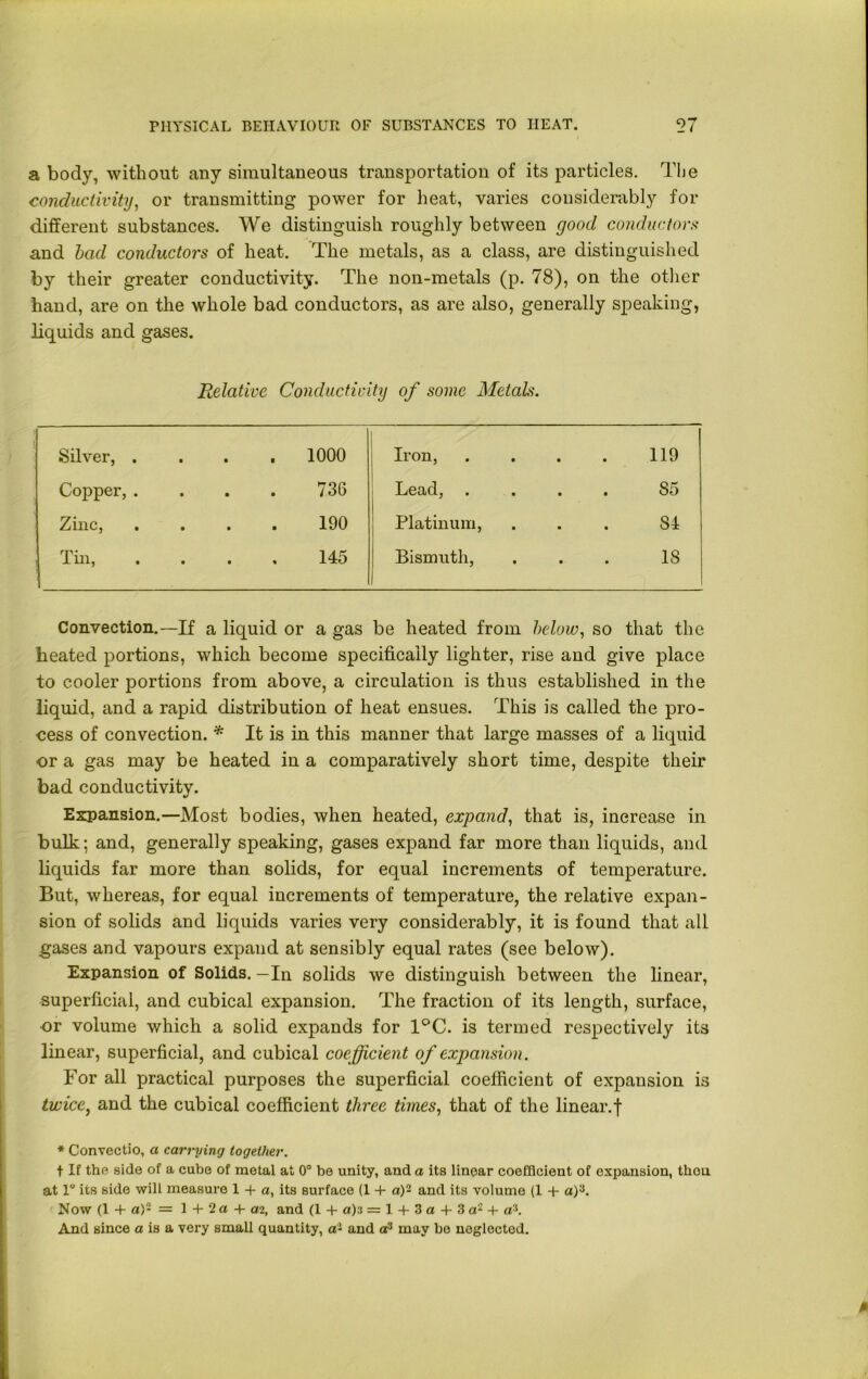 a body, without any simultaneous transportation of its particles. The conductivity, or transmitting power for heat, varies considerably for different substances. We distinguish roughly between good conductors and bad conductors of heat. The metals, as a class, are distinguished by their greater conductivity. The non-metals (p. 78), on the other hand, are on the whole bad conductors, as are also, generally speaking, liquids and gases. Relative Conductivity of some Metals. Silver, . • . 1000 Iron, .... 119 Copper, . • 736 Lead, • • ■ • 85 Zinc, • 190 Platinum, 84 Tin, • 145 Bismuth, IS Convection.—If a liquid or a gas be heated from below, so that the heated portions, which become specifically lighter, rise and give place to cooler portions from above, a circulation is thus established in the liquid, and a rapid distribution of heat ensues. This is called the pro- cess of convection. * It is in this manner that large masses of a liquid or a gas may be heated in a comparatively short time, despite their bad conductivity. Expansion.—Most bodies, when heated, expand, that is, increase in bulk; and, generally speaking, gases expand far more than liquids, and liquids far more than solids, for equal increments of temperature. But, whereas, for equal increments of temperature, the relative expan- sion of solids and liquids varies very considerably, it is found that all gases and vapours expand at sensibly equal rates (see below). Expansion of Solids. —In solids we distinguish between the linear, superficial, and cubical expansion. The fraction of its length, surface, -or volume which a solid expands for 1°C. is termed respectively its linear, superficial, and cubical coefficient of expansion. For all practical purposes the superficial coefficient of expansion is twice, and the cubical coefficient three times, that of the linear.f * Convectio, a carrying together. f If the side of a cube of metal at 0° be unity, and a its linear coefficient of expansion, thou at 1 its side will measure 1 + a, its surface (1 4- a)- and its volume (1 -f a)3. Now (1 + a)- = 1 + 2 a + ai, and (1 + «)3 — 1 + 3 a + 3 a'2 + a3. And since a is a very small quantity, ai and a3 may be neglected.