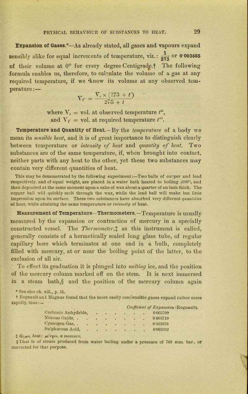 Expansion of Gases.*—As already stated, all gases and vapours expand sensibly alike for equal increments of temperature, viz.: or 0-003665 of their volume at 0° for every degree Centigrad^.f The following formula enables us, therefore, to calculate the volume of a gas at any required temperature, if we 'know its volume at any observed tem- perature :— „ __ V, x ('273 + t') v ~ 27o + t where Vt = vol, at observed temperature t°, and Y p = vol. at required temperature if°. Temperature and Quantity of Heat.—By the temperature of a body we mean its sensible heat, and it is of great importance to distinguish clearly between temperature or intensity of heat and quantity of heat. Two substances are of the same temperature, if, when brought into contact, neither parts with any heat to the other, yet these two substances may contain very different quantities of hea.t. This may be demonstrated by the following experiment:—Two balls of corper ami lead respectively, and of equal weight, are placed in a water bath heated to boiling (100°), and then deposited at the same moment upon a cake of wax about a quarter of an inch thick. The copper ball will quickly melt through the wax, while the lead ball will make but little impression upon its surface. These two substances have absorbed very different quantities of heat, while attaining the same temperature or intensity of heat. Measurement of Temperature—Thermometers.—Temperature is usually measured by the expansion or contraction of mercury in a specially constructed vessel. The Thermometer,% as this instrument is called, generally consists of a hermetically sealed long glass tube, of regular capillary bore which terminates at one end in a bulb, completely filled with mercury, at or near the boiling point of the latter, to the exclusion of all air. To effect its graduation it is plunged into melting ice, and the position of the mercury column marked off on the stem. It is next immersed in a steam bath,§ and the position of the mercury column again * See also ch. viii., p. 51. t Regnault and Magnus found that the more easily condensible gases expand rather more rapidly, thus : — Coefficient of Expansion (Reguault). Carbonic Anhydride, 0-003709 Nitrous Oxide, 0 003719 Cyanogen Gas 0-003876 Sulphurous Acid, 0-003902 ^ 0£s/^6-/j, heat; a measure. 4That is of steam produced from water boiling under a pressure of 760 mm. bar., or corrected for that purpose.