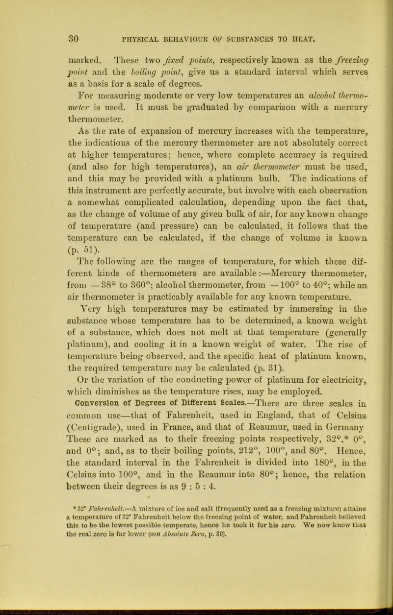 marked. These two fixed points, respectively known as the freezing point and the boiling point, give us a standard interval which serves as a basis for a scale of degrees. For measuring moderate or very low temperatures an alcohol thermo- meter is used. It must be graduated by comparison with a mercury thermometer. As the rate of expansion of mercury increases with the temperature, the indications of the mercury thermometer are not absolutely correct at higher temperatures; hence, where complete accuracy is required (and also for high temperatures), an air thermometer must be used, and this may be provided with a platinum bulb. The indications of this instrument are perfectly accurate, but involve with each observation a somewhat complicated calculation, depending upon the fact that, as the change of volume of any given bulk of air, for any known change of temperature (and pressure) can be calculated, it follows that the temperature can be calculated, if the change of volume is known (p. 51). The following are the ranges of temperature, for which these dif- ferent kinds of thermometers are available:—Mercury thermometer, from — 38° to 360°; alcohol thermometer, from — 100^ to 40Q; while an air thermometer is practicably available for any known temperature. Very high temperatures may be estimated by immersing in the substance whose temperature has to be determined, a known weight of a substance, which does not melt at that temperature (generally platinum), and cooling it in a known weight of water. The rise of temperature being observed, and the specific heat of platinum known, the required temperature may be calculated (p. 31). Or the variation of the conducting power of platinum for electricity, which diminishes as the temperature rises, may be employed. Conversion of Degrees of Different Scales.—There are three scales in common use—that of Fahrenheit, used in England, that of Celsius. (Centigrade), used in France, and that of Reaumur, used in Germany These are marked as to their freezing points respectively, 32^,* 0°, and 0°; and, as to their boiling points, 212°, 100°, and 80°. Hence, the standard interval in the Fahrenheit is divided into 180°, in the Celsius into 100°, and in the Reaumur into 80°; hence, the relation between their degrees is as 9 : 5 : 4. *32° Fahrenheit.—A mixture of ice and salt (frequently used as a freezing mixture) attains a temperature of 32° Fahrenheit below the freezing point of water, and Fahrenheit believed this to be the lowest possible temperate, hence he took it for bis zero. We now know that the real zero is far lower (see Absolute Zero, p. 39).
