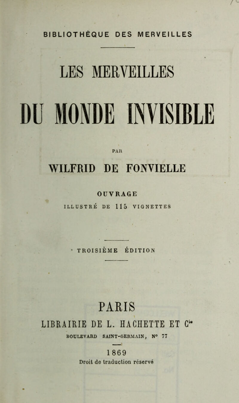 ! BIBLIOTHÈQUE DES MERVEILLES LES MERVEILLES DU MONDE INVISIBLE WILFRID DE FONVIELLE OUVRAGE ILLUSTRÉ DE 115 VIGNETTES • TROISIÈME ÉDITION PARIS LIBRAIRIE DE L. HACHETTE ET C“ BOULEVARD SAINT-GERMAIN, N° 77 1869 Droit de traduction réservé