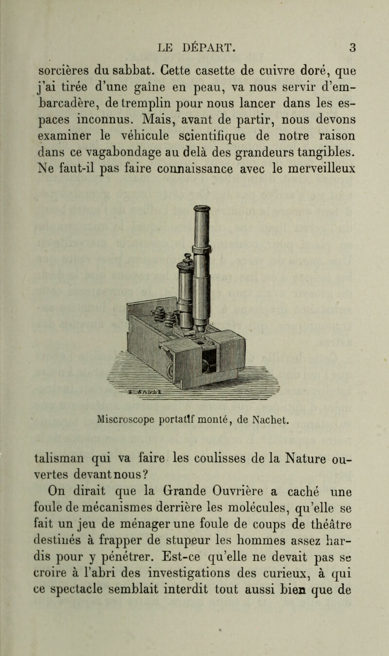 sorcières du sabbat. Cette casette de cuivre doré, que j’ai tirée d’une gaine en peau, va nous servir d’em- barcadère, de tremplin pour nous lancer dans les es- paces inconnus. Mais, avant de partir, nous devons examiner le véhicule scientifique de notre raison dans ce vagabondage au delà des grandeurs tangibles. Ne faut-il pas faire connaissance avec le merveilleux talisman qui va faire les coulisses de la Nature ou- vertes devant nous? On dirait que la Grande Ouvrière a caché une foule de mécanismes derrière les molécules, qu’elle se fait un jeu de ménager une foule de coups de théâtre destinés à frapper de stupeur les hommes assez har- dis pour y pénétrer. Est-ce qu’elle ne devait pas se croire à l’abri des investigations des curieux, à qui ce spectacle semblait interdit tout aussi bien que de Miscroscope portatif monté, de Nachet.