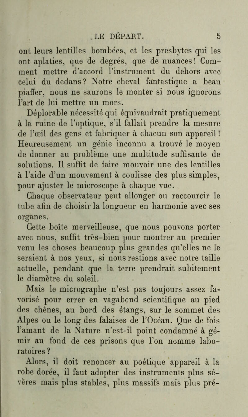 ont leurs lentilles bombées, et les presbytes qui les ont aplaties, que de degrés, que de nuances ! Gom- ment mettre d’accord l’instrument du dehors avec celui du dedans? Notre cheval fantastique a beau piaffer, nous ne saurons le monter si nous ignorons l’art de lui mettre un mors. Déplorable nécessité qui équivaudrait pratiquement à la ruine de l’optique, s’il fallait prendre la mesure de l’œil des gens et fabriquer à chacun son appareil ! Heureusement un génie inconnu a trouvé le moyen de donner au problème une multitude suffisante de solutions. Il suffit de faire mouvoir une des lentilles à l’aide d’un mouvement à coulisse des plus simples, pour ajuster le microscope à chaque vue. Chaque observateur peut allonger ou raccourcir le tube afin de choisir la longueur en harmonie avec ses organes. Cette boîte merveilleuse, que nous pouvons porter avec nous, suffit très-bien pour montrer au premier venu les choses beaucoup plus grandes qu’elles ne le seraient à nos yeux, si nous restions avec notre taille actuelle, pendant que la terre prendrait subitement le diamètre du soleil. Mais le micrographe n’est pas toujours assez fa- vorisé pour errer en vagabond scientifique au pied des chênes, au bord des étangs, sur le sommet des Alpes ou le long des falaises de l’Océan. Que de fois l’amant de la Nature n’est-il point condamné à gé- mir au fond de ces prisons que l’on nomme labo- ratoires ? Alors, il doit renoncer au poétique appareil à la robe dorée, il faut adopter des instruments plus sé- vères mais plus stables, plus massifs mais plus pré-