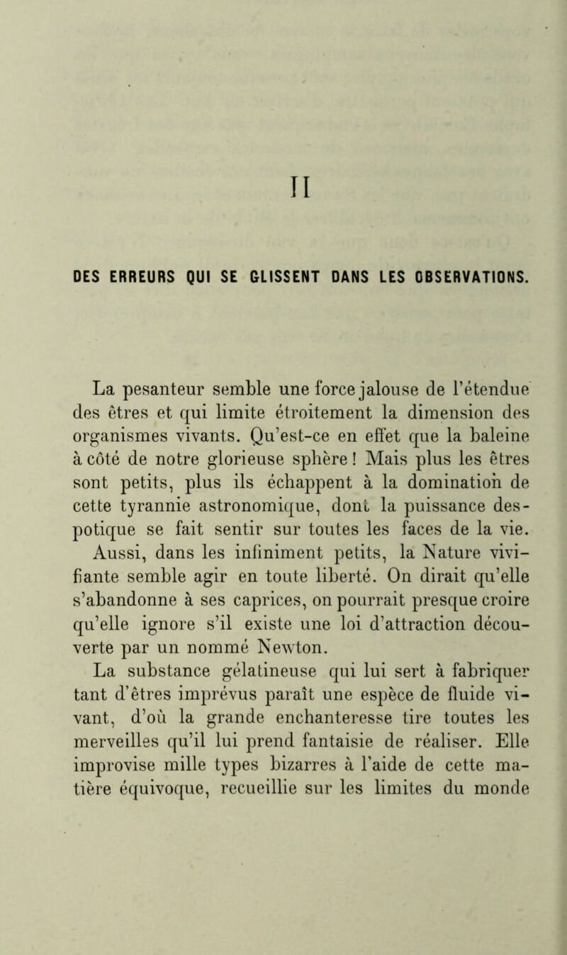 II OES ERREURS QUI SE GLISSENT DANS LES OBSERVATIONS. La pesanteur semble une force jalouse de l’étendue des êtres et qui limite étroitement la dimension des organismes vivants. Qu’est-ce en effet que la baleine à côté de notre glorieuse sphère ! Mais plus les êtres sont petits, plus ils échappent à la domination de cette tyrannie astronomique, dont la puissance des- potique se fait sentir sur toutes les faces de la vie. Aussi, dans les infiniment petits, la Nature vivi- fiante semble agir en toute liberté. On dirait qu’elle s’abandonne à ses caprices, on pourrait presque croire qu’elle ignore s’il existe une loi d’attraction décou- verte par un nommé Newton. La substance gélatineuse qui lui sert à fabriquer tant d’êtres imprévus paraît une espèce de fluide vi- vant, d’où la grande enchanteresse tire toutes les merveilles qu’il lui prend fantaisie de réaliser. Elle improvise mille types bizarres à l’aide de cette ma- tière équivoque, recueillie sur les limites du monde