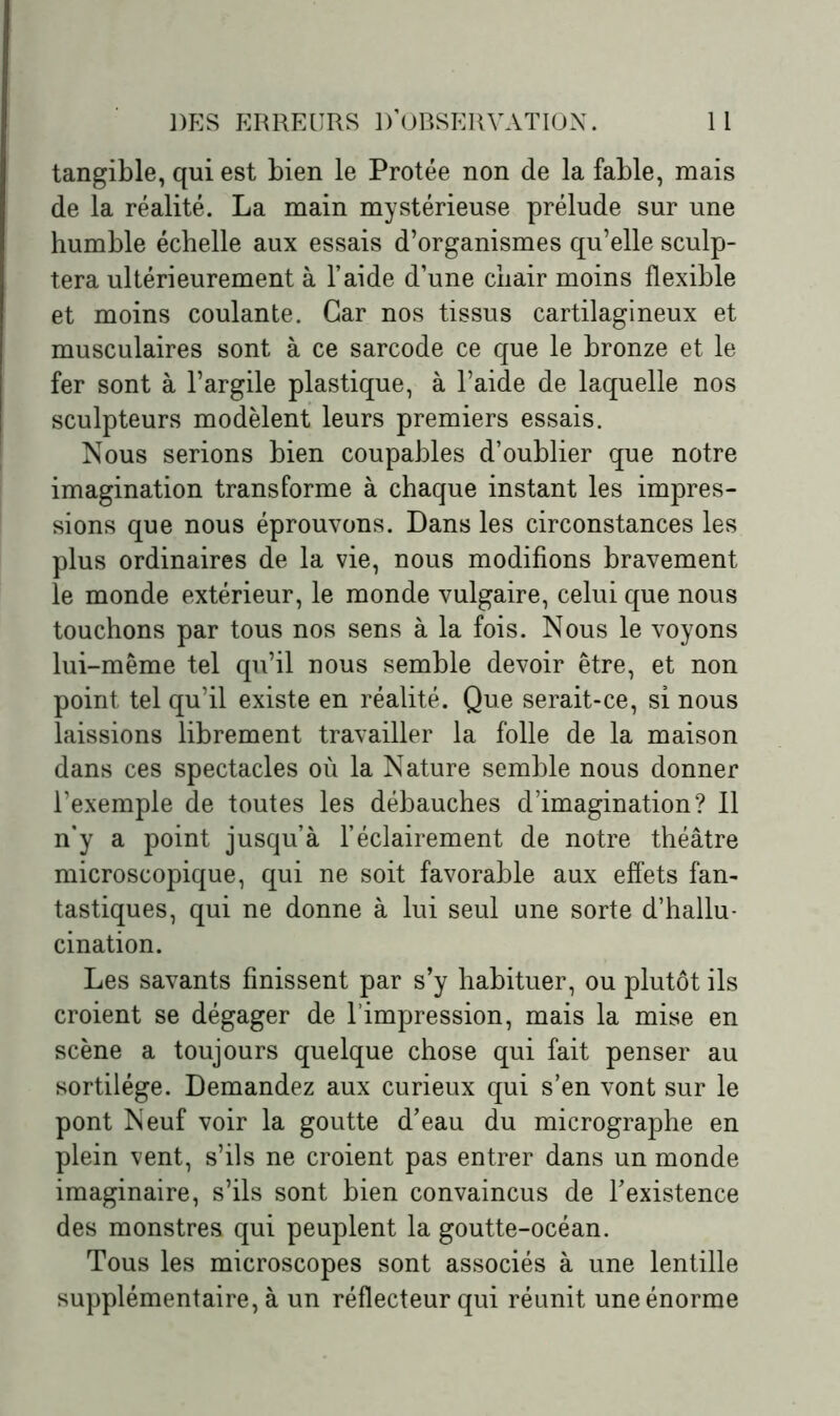 tangible, qui est bien le Protée non de la fable, mais de la réalité. La main mystérieuse prélude sur une humble échelle aux essais d’organismes qu’elle sculp- tera ultérieurement à l’aide d’une chair moins flexible et moins coulante. Car nos tissus cartilagineux et musculaires sont à ce sarcode ce que le bronze et le fer sont à l’argile plastique, à l’aide de laquelle nos sculpteurs modèlent leurs premiers essais. Nous serions bien coupables d’oublier que notre imagination transforme à chaque instant les impres- sions que nous éprouvons. Dans les circonstances les plus ordinaires de la vie, nous modifions bravement le monde extérieur, le monde vulgaire, celui que nous touchons par tous nos sens à la fois. Nous le voyons lui-même tel qu’il nous semble devoir être, et non point tel qu’il existe en réalité. Que serait-ce, si nous laissions librement travailler la folle de la maison dans ces spectacles où la Nature semble nous donner l’exemple de toutes les débauches d’imagination? Il n’y a point jusqu’à l’éclairement de notre théâtre microscopique, qui ne soit favorable aux effets fan- tastiques, qui ne donne à lui seul une sorte d’hallu- cination. Les savants finissent par s’y habituer, ou plutôt ils croient se dégager de l’impression, mais la mise en scène a toujours quelque chose qui fait penser au sortilège. Demandez aux curieux qui s’en vont sur le pont Neuf voir la goutte d’eau du micrographe en plein vent, s’ils ne croient pas entrer dans un monde imaginaire, s’ils sont bien convaincus de l’existence des monstres qui peuplent la goutte-océan. Tous les microscopes sont associés à une lentille supplémentaire, à un réflecteur qui réunit une énorme