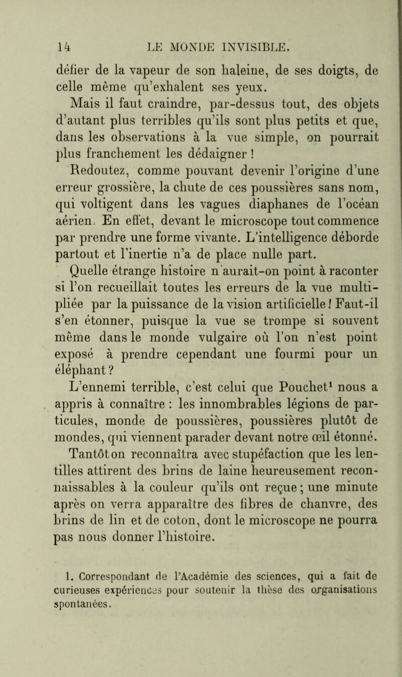 défier de la vapeur de son haleine, de ses doigts, de celle même qu’exhalent ses yeux. Mais il faut craindre, par-dessus tout, des objets d’autant plus terribles qu’ils sont plus petits et que, dans les observations à la vue simple, on pourrait plus franchement les dédaigner ! Redoutez, comme pouvant devenir l’origine d’une erreur grossière, la chute de ces poussières sans nom, qui voltigent dans les vagues diaphanes de l’océan aérien En effet, devant le microscope tout commence par prendre une forme vivante. L’intelligence déborde partout et l’inertie n’a de place nulle part. Quelle étrange histoire n ’aurait-on point à raconter si l’on recueillait toutes les erreurs de la vue multi- pliée par la puissance de la vision artificielle f Faut-il s’en étonner, puisque la vue se trompe si souvent même dans le monde vulgaire où l’on n’est point exposé à prendre cependant une fourmi pour un éléphant ? L’ennemi terrible, c’est celui que Pouchet1 nous a appris à connaître : les innombrables légions de par- ticules, monde de poussières, poussières plutôt de mondes, qui viennent parader devant notre œil étonné. Tantôt on reconnaîtra avec stupéfaction que les len- tilles attirent des brins de laine heureusement recon- naissables à la couleur qu’ils ont reçue ; une minute après on verra apparaître des fibres de chanvre, des brins de lin et de coton, dont le microscope ne pourra pas nous donner l’histoire. 1. Correspondant de l’Académie des sciences, qui a fait de curieuses expériences pour soutenir la thèse des organisations spontanées.