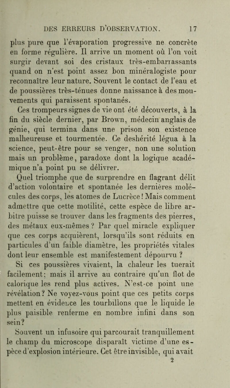 plus pure que l’évaporation progressive ne concrète en forme régulière. Il arrive un moment où l’on voit surgir devant soi des cristaux très-embarrassants quand on n’est point assez bon minéralogiste pour reconnaître leur nature. Souvent le contact de l’eau et de poussières très-ténues donne naissance à des mou- vements qui paraissent spontanés. Ces trompeurs signes de vie ont été découverts, à la fin du siècle dernier, par Brown, médecin anglais de génie, qui termina dans une prison son existence malheureuse et tourmentée. Ce déshérité légua à la science, peut-être pour se venger, non une solution mais un problème, paradoxe dont la logique acadé- mique n’a point pu se délivrer. Quel triomphe que de surprendre en flagrant délit d’action volontaire et spontanée les dernières molé- cules des corps, les atomes de Lucrèce ! Mais comment admettre que cette motilité, cette espèce de libre ar- bitre puisse se trouver dans les fragments des pierres, des métaux eux-mêmes ? Par quel miracle expliquer que ces corps acquièrent, lorsqu’ils sont réduits en particules d’un faible diamètre, les propriétés vitales dont leur ensemble est manifestement dépourvu ? Si ces poussières vivaient, la chaleur les tuerait facilement; mais il arrive au contraire qu’un flot de calorique les rend plus actives. N’est-ce point une révélation? Ne voyez-vous point que ces petits corps mettent en évidence les tourbillons que le liquide le plus paisible renferme en nombre infini dans son sein? Souvent un infusoire qui parcourait tranquillement le champ du microscope disparaît victime d’une es- pèce d’explosion intérieure. Cet être invisible, qui avait