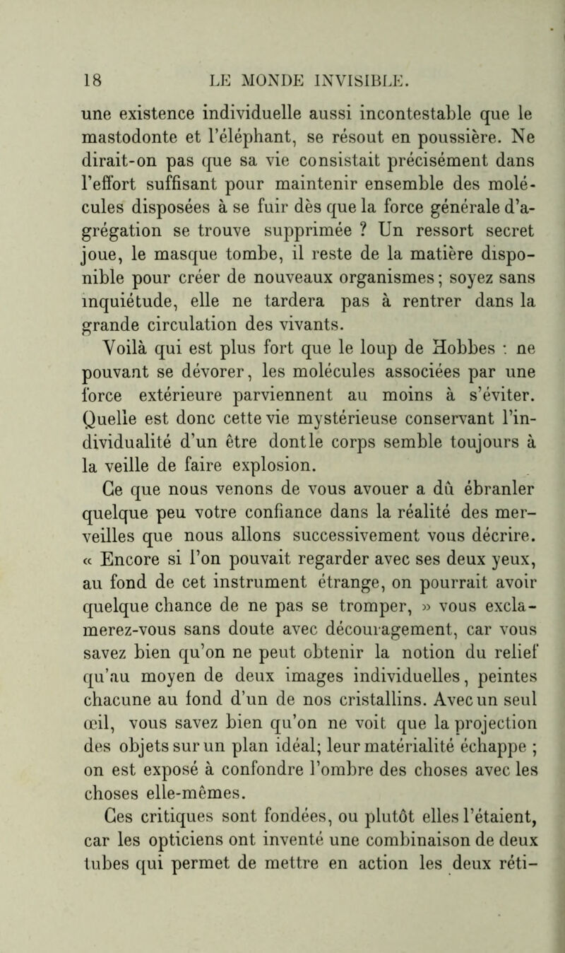 une existence individuelle aussi incontestable que le mastodonte et l’éléphant, se résout en poussière. Ne dirait-on pas que sa vie consistait précisément dans l’effort suffisant pour maintenir ensemble des molé- cules disposées à se fuir dès que la force générale d’a- grégation se trouve supprimée ? Un ressort secret joue, le masque tombe, il reste de la matière dispo- nible pour créer de nouveaux organismes ; soyez sans inquiétude, elle ne tardera pas à rentrer dans la grande circulation des vivants. Voilà qui est plus fort que le loup de Hobbes : ne pouvant se dévorer, les molécules associées par une force extérieure parviennent au moins à s’éviter. Quelle est donc cette vie mystérieuse conservant l’in- dividualité d’un être dont le corps semble toujours à la veille de faire explosion. Ce que nous venons de vous avouer a dû ébranler quelque peu votre confiance dans la réalité des mer- veilles que nous allons successivement vous décrire. « Encore si l’on pouvait regarder avec ses deux yeux, au fond de cet instrument étrange, on pourrait avoir quelque chance de ne pas se tromper, » vous excla- merez-vous sans doute avec découragement, car vous savez bien qu’on ne peut obtenir la notion du relief qu’au moyen de deux images individuelles, peintes chacune au fond d’un de nos cristallins. Avec un seul œil, vous savez bien qu’on ne voit que la projection des objets sur un plan idéal; leur matérialité échappe ; on est exposé à confondre l’ombre des choses avec les choses elle-mêmes. Ces critiques sont fondées, ou plutôt elles l’étaient, car les opticiens ont inventé une combinaison de deux tubes qui permet de mettre en action les deux réti-