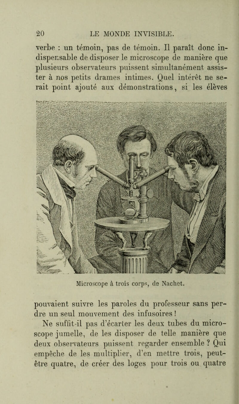 verbe : un témoin, pas de témoin. Il paraît donc in- dispensable de disposer le microscope de manière que plusieurs observateurs puissent simultanément assis- ter à nos petits drames intimes. Quel intérêt ne se- rait point ajouté aux démonstrations, si les élèves Microscope à trois corps, de Nachet. pouvaient suivre les paroles du professeur sans per- dre un seul mouvement des infusoires ! Ne suffit-il pas d’écarter les deux tubes du micro- scope jumelle, de les disposer de telle manière que deux observateurs puissent regarder ensemble ? Qui empêche de les multiplier, d’en mettre trois, peut- être quatre, de créer des loges pour trois ou quatre
