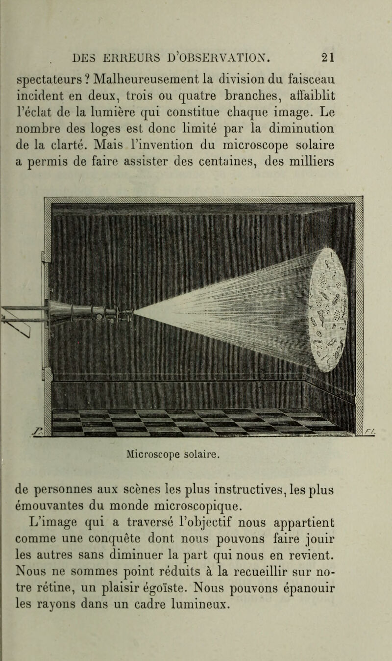 spectateurs ? Malheureusement la division du faisceau incident en deux, trois ou quatre branches, affaiblit l’éclat de la lumière qui constitue chaque image. Le nombre des loges est donc limité par la diminution de la clarté. Mais l’invention du microscope solaire a permis de faire assister des centaines, des milliers Microscope solaire. de personnes aux scènes les plus instructives, les plus émouvantes du monde microscopique. L’image qui a traversé l’objectif nous appartient comme une conquête dont nous pouvons faire jouir i les autres sans diminuer la part qui nous en revient. Nous ne sommes point réduits à la recueillir sur no- tre rétine, un plaisir égoïste. Nous pouvons épanouir ! les rayons dans un cadre lumineux.