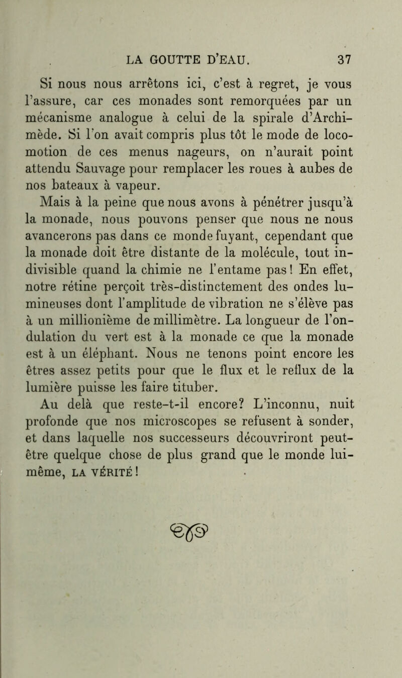 Si nous nous arrêtons ici, c’est à regret, je vous l’assure, car ces monades sont remorquées par un mécanisme analogue à celui de la spirale d’Archi- mède. Si l’on avait compris plus tôt le mode de loco- motion de ces menus nageurs, on n’aurait point attendu Sauvage pour remplacer les roues à aubes de nos bateaux à vapeur. Mais à la peine que nous avons à pénétrer jusqu’à la monade, nous pouvons penser que nous ne nous avancerons pas dans ce monde fuyant, cependant que la monade doit être distante de la molécule, tout in- divisible quand la chimie ne l’entame pas! En effet, notre rétine perçoit très-distinctement des ondes lu- mineuses dont l’amplitude de vibration ne s’élève pas à un millionième de millimètre. La longueur de l’on- dulation du vert est à la monade ce que la monade est à un éléphant. Nous ne tenons point encore les êtres assez petits pour que le flux et le reflux de la lumière puisse les faire tituber. Au delà que reste-t-il encore? L’inconnu, nuit profonde que nos microscopes se refusent à sonder, et dans laquelle nos successeurs découvriront peut- être quelque chose de plus grand que le monde lui- même, la vérité !