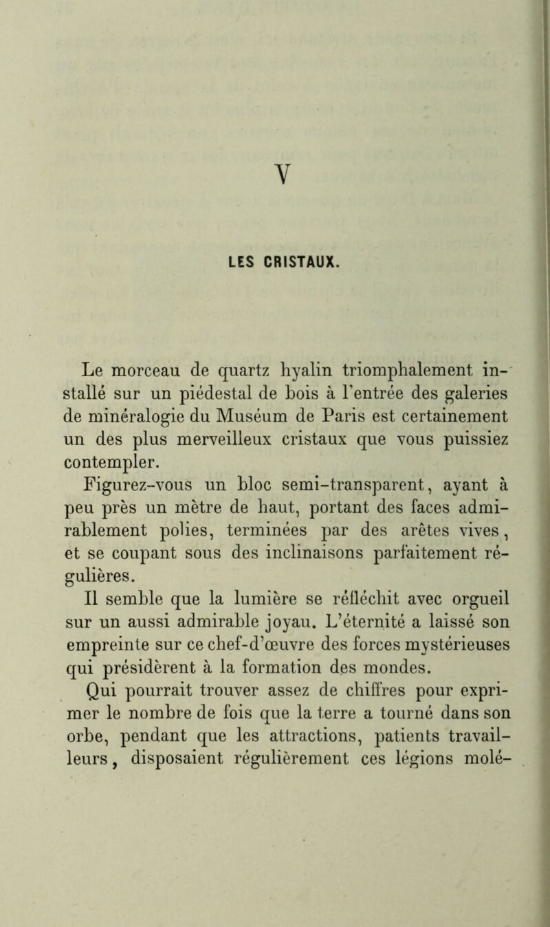 Y LES CRISTAUX. Le morceau de quartz hyalin triomphalement in- stallé sur un piédestal de bois à l’entrée des galeries de minéralogie du Muséum de Paris est certainement un des plus merveilleux cristaux que vous puissiez contempler. Figurez-vous un bloc semi-transparent, ayant à peu près un mètre de haut, portant des faces admi- rablement polies, terminées par des arêtes vives, et se coupant sous des inclinaisons parfaitement ré- gulières. Il semble que la lumière se réfléchit avec orgueil sur un aussi admirable joyau. L’éternité a laissé son empreinte sur ce chef-d’œuvre des forces mystérieuses qui présidèrent à la formation des mondes. Qui pourrait trouver assez de chiffres pour expri- mer le nombre de fois que la terre a tourné dans son orbe, pendant que les attractions, patients travail- leurs , disposaient régulièrement ces légions molé-