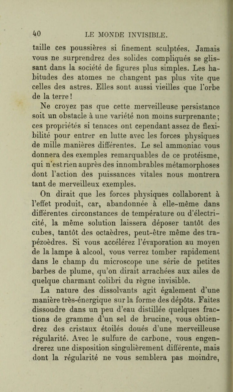 taille ces poussières si finement sculptées. Jamais vous ne surprendrez des solides compliqués se glis- sant dans la société de figures plus simples. Les ha- bitudes des atomes ne changent pas plus vite que celles des astres. Elles sont aussi vieilles que l’orbe de la terre ! Ne croyez pas que cette merveilleuse persistance soit un obstacle à une variété non moins surprenante; ces propriétés si tenaces ont cependant assez de flexi- bilité pour entrer en lutte avec les forces physiques de mille manières différentes. Le sel ammoniac vous donnera des exemples remarquables de ce protéisme, qui n’est rien auprès des innombrables métamorphoses dont l’action des puissances vitales nous montrera tant de merveilleux exemples. On dirait que les forces physiques collaborent à l’effet produit, car, abandonnée à elle-même dans différentes circonstances de température ou d’électri- cité, la même solution laissera déposer tantôt des cubes, tantôt des octaèdres, peut-être même des tra- pézoèdres. Si vous accélérez l’évaporation au moyen de la lampe à alcool, vous verrez tomber rapidement dans le champ du microscope une série de petites barbes de plume, qu’on dirait arrachées aux ailes de quelque charmant colibri du règne invisible. La nature des dissolvants agit également d’une manière très-énergique sur la forme des dépôts. Faites dissoudre dans un peu d’eau distillée quelques frac- tions de gramme d’un sel de brucine, vous obtien- drez des cristaux étoilés doués d’une merveilleuse régularité. Avec le sulfure de carbone, vous engen- drerez une disposition singulièrement différente, mais dont la régularité ne vous semblera pas moindre,