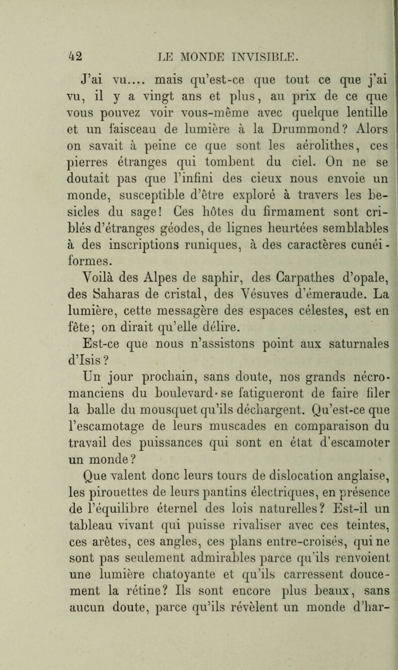 J’ai vu.... mais qu’est-ce que tout ce que j’ai vu, il y a vingt ans et plus, au prix de ce que vous pouvez voir vous-même avec quelque lentille et un faisceau de lumière à la Drummond? Alors on savait à peine ce que sont les aérolithes, ces pierres étranges qui tombent du ciel. On ne se doutait pas que l’infini des cieux nous envoie un monde, susceptible d’être exploré à travers les be- sicles du sage! Ces hôtes du firmament sont cri- blés d’étranges géodes, de lignes heurtées semblables à des inscriptions runiques, à des caractères cunéi - formes. Voilà des Alpes de saphir, des Garpathes d’opale, des Saharas de cristal, des Vésuves d’émeraude. La lumière, cette messagère des espaces célestes, est en fête; on dirait qu’elle délire. Est-ce que nous n’assistons point aux saturnales d’Isis? Un jour prochain, sans doute, nos grands nécro- manciens du boulevard-se fatigueront de faire filer la balle du mousquet qu’ils déchargent. Qu’est-ce que l’escamotage de leurs muscades en comparaison du travail des puissances qui sont en état d’escamoter un monde? Que valent donc leurs tours de dislocation anglaise, les pirouettes de leurs pantins électriques, en présence de l’équilibre éternel des lois naturelles? Est-il un tableau vivant qui puisse rivaliser avec ces teintes, ces arêtes, ces angles, ces plans entre-croisés, qui ne sont pas seulement admirables parce qu’ils renvoient une lumière chatoyante et qu’ils carressent douce- ment la rétine? Us sont encore plus beaux, sans aucun doute, parce qu’ils révèlent un monde d’har-