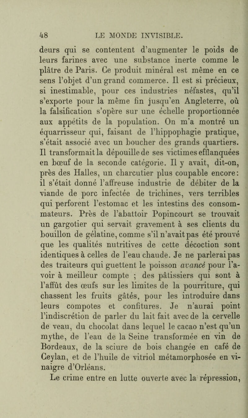 deurs qui se contentent d’augmenter le poids de leurs farines avec une substance inerte comme le plâtre de Paris. Ce produit minéral est même en ce sens l’objet d’un grand commerce. Il est si précieux, si inestimable, pour ces industries néfastes, qu’il s’exporte pour la même fin jusqu’en Angleterre, où la falsification s’opère sur une échelle proportionnée aux appétits de la population. On m’a montré un équarrisseur qui, faisant de l’hippophagie pratique, s’était associé avec un boucher des grands quartiers. Il transformait la dépouille de ses victimes efflanquées en bœuf de la seconde catégorie. Il y avait, dit-on, près des Halles, un charcutier plus coupable encore: il s’était donné l’affreuse industrie de débiter de la viande de porc infectée de trichines, vers terribles qui perforent l’estomac et les intestins des consom- mateurs. Près de l’abattoir Popincourt se trouvait un gargotier qui servait gravement à ses clients du bouillon de gélatine, comme s’il n’avait pas été prouvé que les qualités nutritives de cette décoction sont identiques à celles de l’eau chaude. Je ne parlerai pas des traiteurs qui guettent le poisson avancé pour l’a- voir à meilleur compte ; des pâtissiers qui sont à l’affût des œufs sur les limites de la pourriture, qui chassent les fruits gâtés, pour les introduire dans leurs compotes et confitures. Je n’aurai point l’indiscrétion de parler du lait fait avec de la cervelle de veau, du chocolat dans lequel le cacao n’est qu’un mythe, de l’eau de la Seine transformée en vin de Bordeaux, de la sciure de bois changée en café de Geylan, et de l’huile de vitriol métamorphosée en vi- naigre d’Orléans. Le crime entre en lutte ouverte avec la répression,