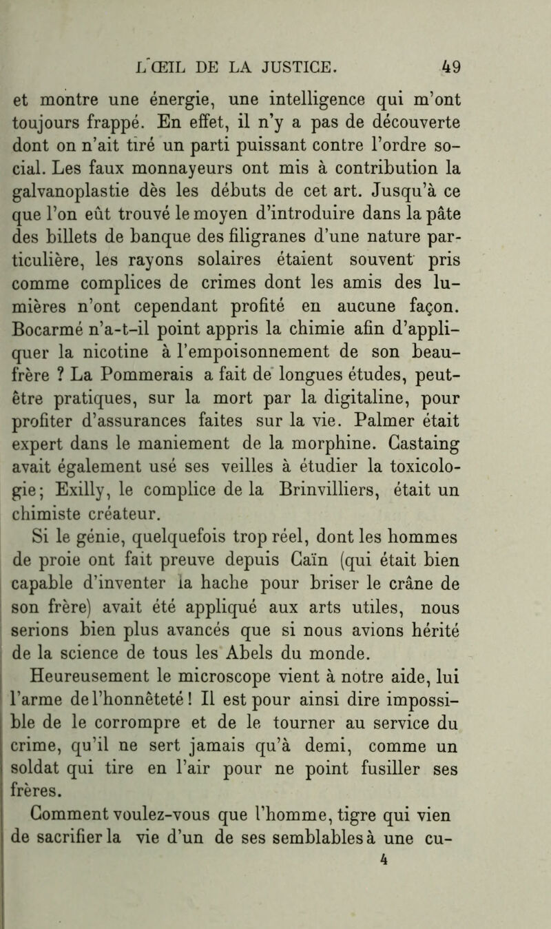 et montre une énergie, une intelligence qui m’ont toujours frappé. En effet, il n’y a pas de découverte dont on n’ait tiré un parti puissant contre l’ordre so- cial. Les faux monnayeurs ont mis à contribution la galvanoplastie dès les débuts de cet art. Jusqu’à ce que l’on eût trouvé le moyen d’introduire dans la pâte des billets de banque des filigranes d’une nature par- ticulière, les rayons solaires étaient souvent pris comme complices de crimes dont les amis des lu- mières n’ont cependant profité en aucune façon. Bocarmé n’a-t-il point appris la chimie afin d’appli- quer la nicotine à l’empoisonnement de son beau- frère ? La Pommerais a fait de longues études, peut- être pratiques, sur la mort par la digitaline, pour profiter d’assurances faites sur la vie. Palmer était expert dans le maniement de la morphine. Gastaing avait également usé ses veilles à étudier la toxicolo- gie; Exilly, le complice de la Brinvilliers, était un chimiste créateur. Si le génie, quelquefois trop réel, dont les hommes de proie ont fait preuve depuis Caïn (qui était bien capable d’inventer la hache pour briser le crâne de son frère) avait été appliqué aux arts utiles, nous serions bien plus avancés que si nous avions hérité de la science de tous les Abels du monde. Heureusement le microscope vient à notre aide, lui l’arme de l’honnêteté ! Il est pour ainsi dire impossi- ble de le corrompre et de le tourner au service du crime, qu’il ne sert jamais qu’à demi, comme un soldat qui tire en l’air pour ne point fusiller ses frères. Gomment voulez-vous que l’homme, tigre qui vien de sacrifier la vie d’un de ses semblables à une cu- 4