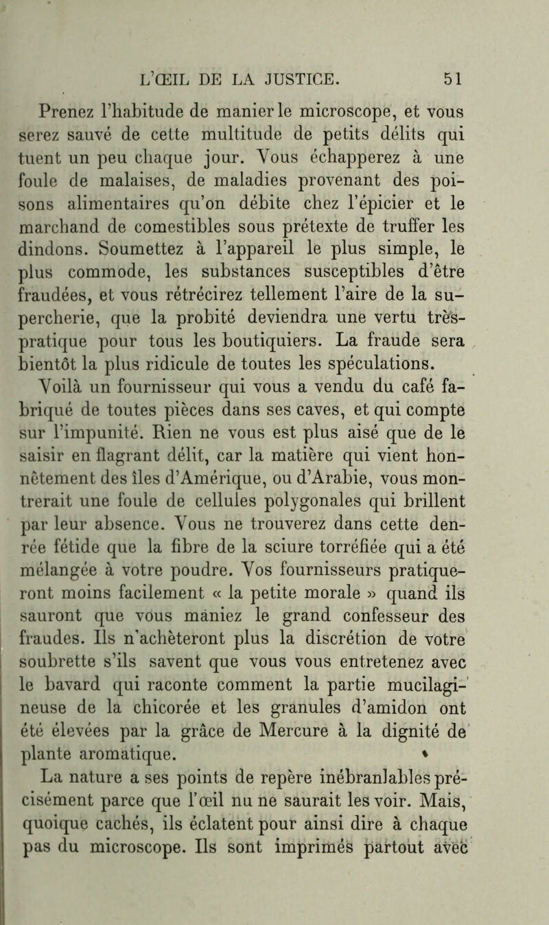 Prenez l’habitude de manier le microscope, et vous serez sauvé de cette multitude de petits délits qui tuent un peu chaque jour. Vous échapperez à une foule de malaises, de maladies provenant des poi- sons alimentaires qu’on débite chez l’épicier et le marchand de comestibles sous prétexte de truffer les dindons. Soumettez à l’appareil le plus simple, le plus commode, les substances susceptibles d’être fraudées, et vous rétrécirez tellement l’aire de la su- percherie, que la probité deviendra une vertu très- pratique pour tous les boutiquiers. La fraude sera bientôt la plus ridicule de toutes les spéculations. Yoilà un fournisseur qui vous a vendu du café fa- briqué de toutes pièces dans ses caves, et qui compte sur l’impunité. Rien ne vous est plus aisé que de le saisir en flagrant délit, car la matière qui vient hon- nêtement des îles d’Amérique, ou d’Arabie, vous mon- trerait une foule de cellules polygonales qui brillent par leur absence. Vous ne trouverez dans cette den- rée fétide que la fibre de la sciure torréfiée qui a été mélangée à votre poudre. Yos fournisseurs pratique- ront moins facilement « la petite morale » quand ils sauront que vous maniez le grand confesseur des fraudes. Ils n’achèteront plus la discrétion de votre soubrette s’ils savent que vous vous entretenez avec le bavard qui raconte comment la partie mucilagi- neuse de la chicorée et les granules d’amidon ont été élevées par la grâce de Mercure à la dignité de plante aromatique. • La nature a ses points de repère inébranlables pré- cisément parce que l’œil nu ne saurait les voir. Mais, quoique cachés, ils éclatent pour ainsi dire à chaque pas du microscope. Ils sont imprimés partout aveb