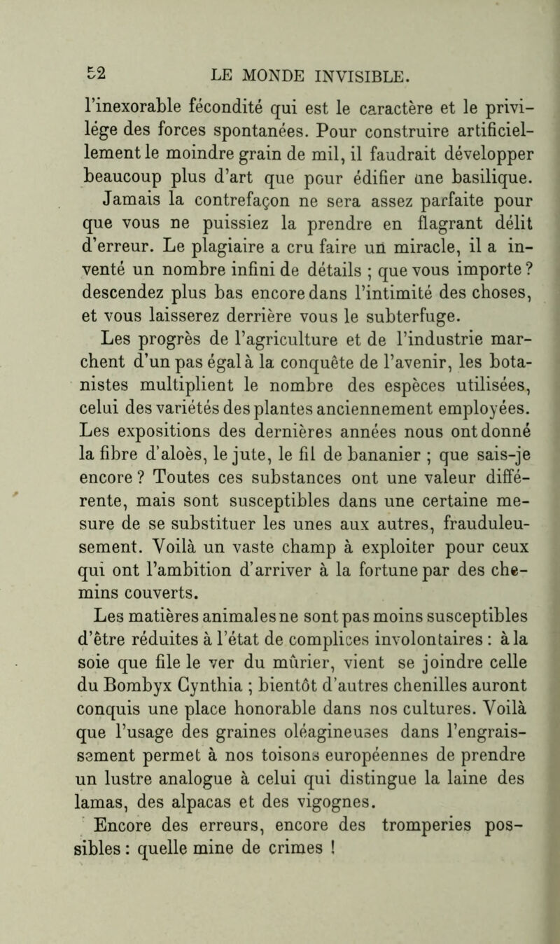l’inexorable fécondité qui est le caractère et le privi- lège des forces spontanées. Pour construire artificiel- lement le moindre grain de mil, il faudrait développer beaucoup plus d’art que pour édifier une basilique. Jamais la contrefaçon ne sera assez parfaite pour que vous ne puissiez la prendre en flagrant délit d’erreur. Le plagiaire a cru faire un miracle, il a in- venté un nombre infini de détails ; que vous importe ? descendez plus bas encore dans l’intimité des choses, et vous laisserez derrière vous le subterfuge. Les progrès de l’agriculture et de l’industrie mar- chent d’un pas égal à la conquête de l’avenir, les bota- nistes multiplient le nombre des espèces utilisées, celui des variétés des plantes anciennement employées. Les expositions des dernières années nous ont donné la fibre d’aloès, le jute, le fil de bananier ; que sais-je encore ? Toutes ces substances ont une valeur diffé- rente, mais sont susceptibles dans une certaine me- sure de se substituer les unes aux autres, frauduleu- sement. Voilà un vaste champ à exploiter pour ceux qui ont l’ambition d’arriver à la fortune par des che- mins couverts. Les matières animal es ne sont pas moins susceptibles d’être réduites à l’état de complices involontaires : à la soie que file le ver du mûrier, vient se joindre celle du Bombyx Gynthia ; bientôt d’autres chenilles auront conquis une place honorable dans nos cultures. Voilà que l’usage des graines oléagineuses dans l’engrais- sement permet à nos toisons européennes de prendre un lustre analogue à celui qui distingue la laine des lamas, des alpacas et des vigognes. Encore des erreurs, encore des tromperies pos- sibles : quelle mine de crimes !