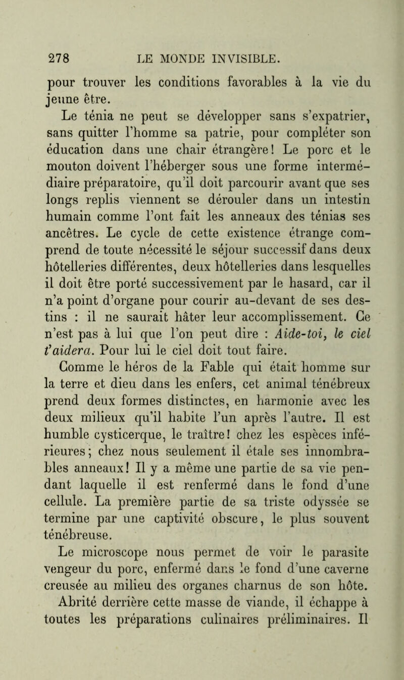 pour trouver les conditions favorables à la vie du jeune être. Le ténia ne peut se développer sans s’expatrier, sans quitter l’homme sa patrie, pour compléter son éducation dans une chair étrangère! Le porc et le mouton doivent l’héberger sous une forme intermé- diaire préparatoire, qu’il doit parcourir avant que ses longs replis viennent se dérouler dans un intestin humain comme l’ont fait les anneaux des ténias ses ancêtres. Le cycle de cette existence étrange com- prend de toute nécessité le séjour successif dans deux hôtelleries différentes, deux hôtelleries dans lesquelles il doit être porté successivement par le hasard, car il n’a point d’organe pour courir au-devant de ses des- tins : il ne saurait hâter leur accomplissement. Ce n’est, pas à lui que l’on peut dire : Aide-toi, le ciel t'aidera. Pour lui le ciel doit tout faire. Gomme le héros de la Fable qui était homme sur la terre et dieu dans les enfers, cet animal ténébreux prend deux formes distinctes, en harmonie avec les deux milieux qu’il habite l’un après l’autre. Il est humble cysticerque, le traître! chez les espèces infé- rieures; chez nous seulement il étale ses innombra- bles anneaux! Il y a même une partie de sa vie pen- dant laquelle il est renfermé dans le fond d’une cellule. La première partie de sa triste odyssée se termine par une captivité obscure, le plus souvent ténébreuse. Le microscope nous permet de voir le parasite vengeur du porc, enfermé dans le fond d’une caverne creusée au milieu des organes charnus de son hôte. Abrité derrière cette masse de viande, il échappe à toutes les préparations culinaires préliminaires. Il