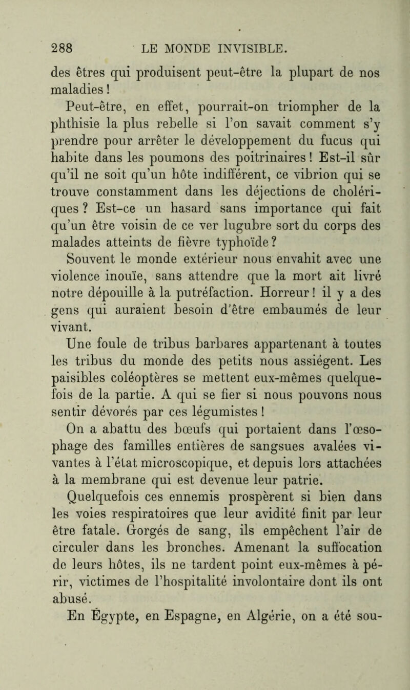 des êtres qui produisent peut-être la plupart de nos maladies ! Peut-être, en effet, pourrait-on triompher de la phthisie la plus rebelle si l’on savait comment s’y prendre pour arrêter le développement du fucus qui habite dans les poumons des poitrinaires ! Est-il sûr qu’il ne soit qu’un hôte indifférent, ce vibrion qui se trouve constamment dans les déjections de choléri- ques ? Est-ce un hasard sans importance qui fait qu’un être voisin de ce ver lugubre sort du corps des malades atteints de fièvre typhoïde? Souvent le monde extérieur nous envahit avec une violence inouïe, sans attendre que la mort ait livré notre dépouille à la putréfaction. Horreur ! il y a des gens qui auraient besoin d’être embaumés de leur vivant. Une foule de tribus barbares appartenant à toutes les tribus du monde des petits nous assiègent. Les paisibles coléoptères se mettent eux-mêmes quelque- fois de la partie. A qui se fier si nous pouvons nous sentir dévorés par ces légumistes ! On a abattu des bœufs qui portaient dans l’œso- phage des familles entières de sangsues avalées vi- vantes à l’état microscopique, et depuis lors attachées à la membrane qui est devenue leur patrie. Quelquefois ces ennemis prospèrent si bien dans les voies respiratoires que leur avidité finit par leur être fatale. Gorgés de sang, ils empêchent l’air de circuler dans les bronches. Amenant la suffocation de leurs hôtes, ils ne tardent point eux-mêmes à pé- rir, victimes de l’hospitalité involontaire dont ils ont abusé. En Égypte, en Espagne, en Algérie, on a été sou-