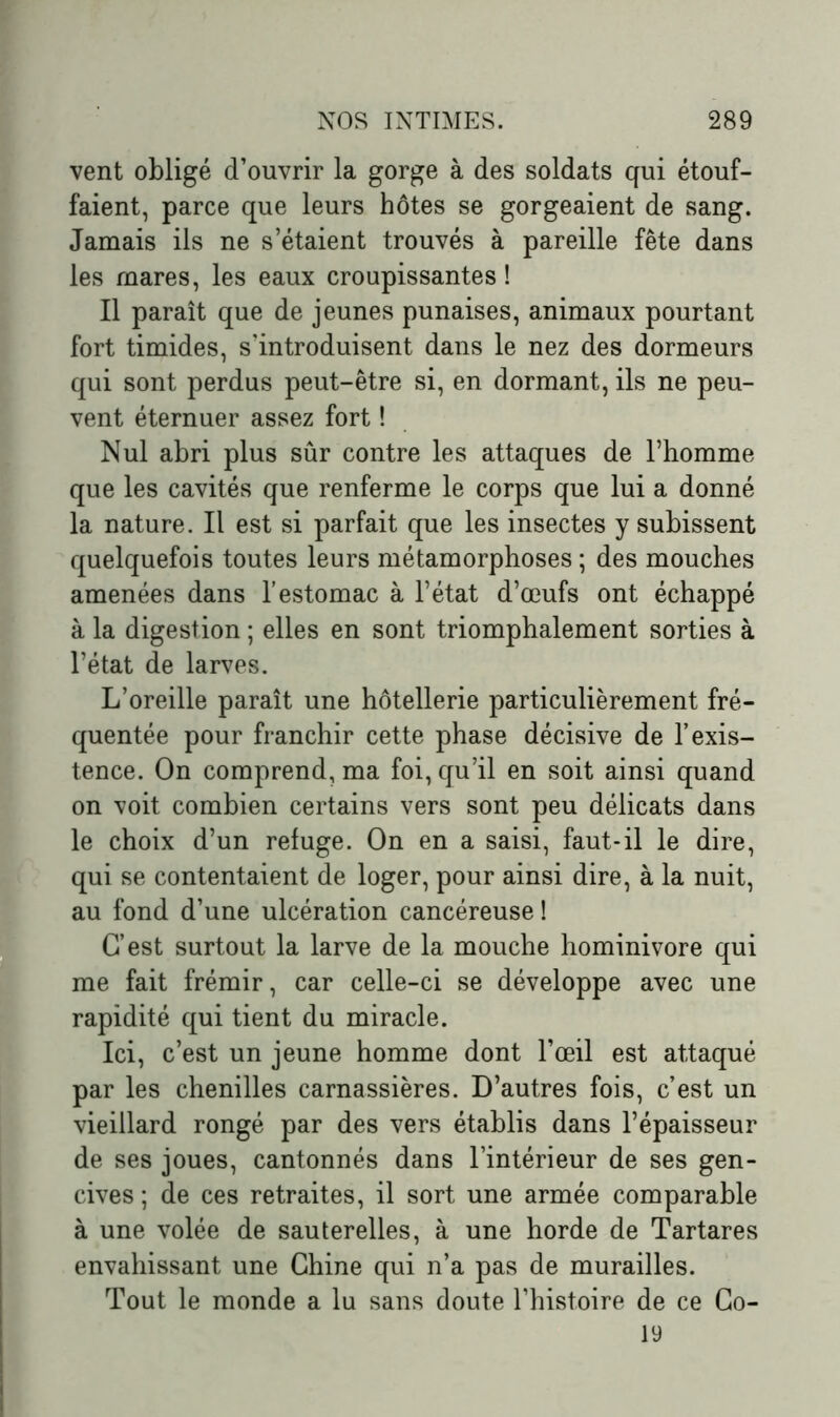 vent obligé d’ouvrir la gorge à des soldats qui étouf- faient, parce que leurs hôtes se gorgeaient de sang. Jamais ils ne s’étaient trouvés à pareille fête dans les mares, les eaux croupissantes ! Il paraît que de jeunes punaises, animaux pourtant fort timides, s'introduisent dans le nez des dormeurs qui sont perdus peut-être si, en dormant, ils ne peu- vent éternuer assez fort ! Nul abri plus sûr contre les attaques de l’homme que les cavités que renferme le corps que lui a donné la nature. Il est si parfait que les insectes y subissent quelquefois toutes leurs métamorphoses ; des mouches amenées dans l’estomac à l’état d’œufs ont échappé à la digestion ; elles en sont triomphalement sorties à l’état de larves. L’oreille paraît une hôtellerie particulièrement fré- quentée pour franchir cette phase décisive de l’exis- tence. On comprend, ma foi, qu’il en soit ainsi quand on voit combien certains vers sont peu délicats dans le choix d’un refuge. On en a saisi, faut-il le dire, qui se contentaient de loger, pour ainsi dire, à la nuit, au fond d’une ulcération cancéreuse! C’est surtout la larve de la mouche hominivore qui me fait frémir, car celle-ci se développe avec une rapidité qui tient du miracle. Ici, c’est un jeune homme dont l’œil est attaqué par les chenilles carnassières. D’autres fois, c’est un vieillard rongé par des vers établis dans l’épaisseur de ses joues, cantonnés dans l’intérieur de ses gen- cives; de ces retraites, il sort une armée comparable à une volée de sauterelles, à une horde de Tartares envahissant une Chine qui n’a pas de murailles. Tout le monde a lu sans doute l’histoire de ce Co- 19