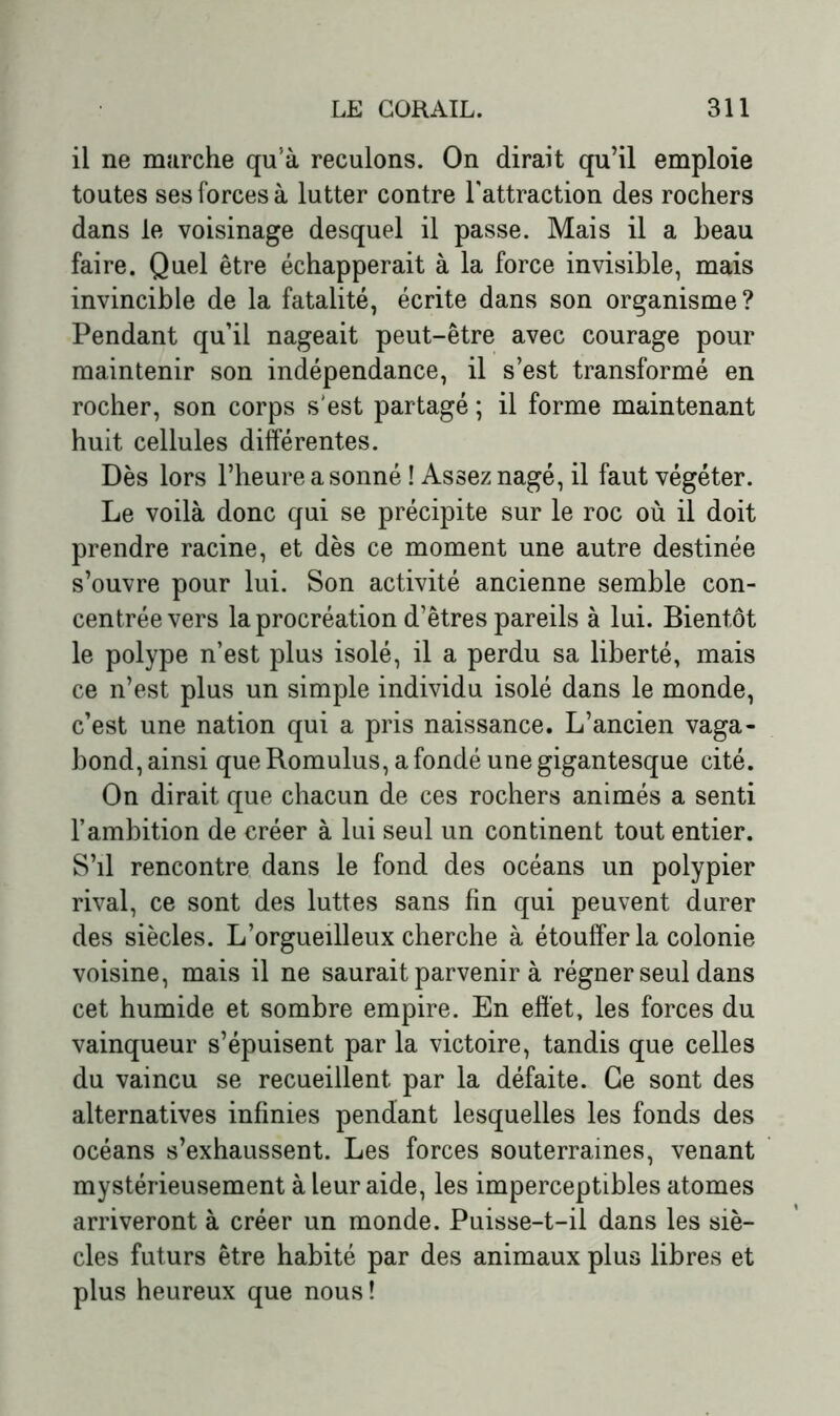 il ne marche qu’à reculons. On dirait qu’il emploie toutes ses forces à lutter contre l'attraction des rochers dans le voisinage desquel il passe. Mais il a beau faire. Quel être échapperait à la force invisible, mais invincible de la fatalité, écrite dans son organisme? Pendant qu’il nageait peut-être avec courage pour maintenir son indépendance, il s’est transformé en rocher, son corps s'est partagé ; il forme maintenant huit cellules différentes. Dès lors l’heure a sonné ! Assez nagé, il faut végéter. Le voilà donc qui se précipite sur le roc où il doit prendre racine, et dès ce moment une autre destinée s’ouvre pour lui. Son activité ancienne semble con- centrée vers la procréation d’êtres pareils à lui. Bientôt le polype n’est plus isolé, il a perdu sa liberté, mais ce n’est plus un simple individu isolé dans le monde, c’est une nation qui a pris naissance. L’ancien vaga- bond, ainsi que Romulus, a fondé une gigantesque cité. On dirait que chacun de ces rochers animés a senti l’ambition de créer à lui seul un continent tout entier. S’il rencontre dans le fond des océans un polypier rival, ce sont des luttes sans fin qui peuvent durer des siècles. L’orgueilleux cherche à étouffer la colonie voisine, mais il ne saurait parvenir à régner seul dans cet humide et sombre empire. En effet, les forces du vainqueur s’épuisent par la victoire, tandis que celles du vaincu se recueillent par la défaite. Ce sont des alternatives infinies pendant lesquelles les fonds des océans s’exhaussent. Les forces souterraines, venant mystérieusement à leur aide, les imperceptibles atomes arriveront à créer un monde. Puisse-t-il dans les siè- cles futurs être habité par des animaux plus libres et plus heureux que nous!