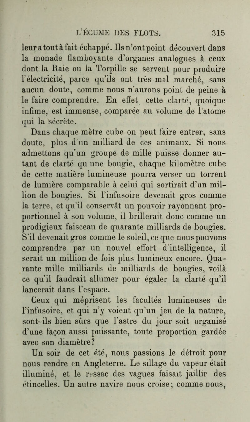 leur atout à fait échappé. Ilsn’ontpoint découvert dans la monade flamboyante d’organes analogues à ceux dont la Raie ou la Torpille se servent pour produire l’électricité, parce qu’ils ont très mal marché, sans aucun doute, comme nous n’aurons point de peine à le faire comprendre. En effet cette clarté, quoique infime, est immense, comparée au volume de l’atome qui la sécrète. Dans chaque mètre cube on peut faire entrer, sans doute, plus d'un milliard de ces animaux. Si nous admettons qu’un groupe de mille puisse donner au- tant de clarté qu une bougie, chaque kilomètre cube de cette matière lumineuse pourra verser un torrent de lumière comparable à celui qui sortirait d’un mil- lion de bougies. Si l’infusoire devenait gros comme la terre, et qu il conservât un pouvoir rayonnant pro- portionnel à son volume, il brillerait donc comme un prodigieux faisceau de quarante milliards de bougies. S’il devenait gros comme le soleil, ce que nous pouvons comprendre par un nouvel effort d’intelligence, il serait un million de fois plus lumineux encore. Qua- rante mille milliards de milliards de bougies, voilà ce qu’il faudrait allumer pour égaler la clarté qu’il lancerait dans l’espace. Ceux qui méprisent les facultés lumineuses de l’infusoire, et qui n’y voient qu’un jeu de la nature, sont-ils bien sûrs que l’astre du jour soit organisé d’une façon aussi puissante, toute proportion gardée avec son diamètre? Un soir de cet été, nous passions le détroit pour nous rendre en Angleterre. Le sillage du vapeur était illuminé, et le ressac des vagues faisait jaillir des étincelles. Un autre navire nous croise; comme dous,