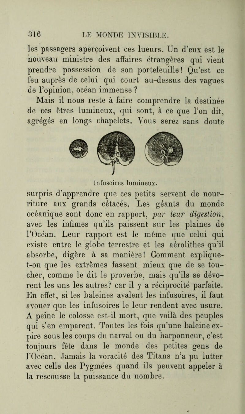 les passagers aperçoivent ces lueurs. Un d’eux est le nouveau ministre des affaires étrangères qui vient prendre possession de son portefeuille! Qu’est ce feu auprès de celui qui court au-dessus des vagues de l’opinion, océan immense ? Mais il nous reste à faire comprendre la destinée de ces êtres lumineux, qui sont, à ce que l’on dit, agrégés en longs chapelets. Vous serez sans doute Infusoires lumineux. surpris d’apprendre que ces petits servent de nour- riture aux grands cétacés. Les géants du monde océanique sont donc en rapport, par leur digestion, avec les infimes qu’ils paissent sur les plaines de l’Océan. Leur rapport est le même que celui qui existe entre le globe terrestre et les aérolithes qu’il absorbe, digère à sa manière! Gomment explique- t-on que les extrêmes fassent mieux que de se tou- cher, comme le dit le proverbe, mais qu’ils se dévo- rent les uns les autres? car il y a réciprocité parfaite. En effet, si les baleines avalent les infusoires, il faut avouer que les infusoires le leur rendent avec usure. A peine le colosse est-il mort, que voilà des peuples qui s’en emparent. Toutes les fois qu’une baleine ex- pire sous les coups du narval ou du harponneur, c’est toujours fête dans le monde des petites gens de l’Océan. Jamais la voracité des Titans n’a pu lutter avec celle des Pygmées quand ils peuvent appeler à la rescousse la puissance du nombre.