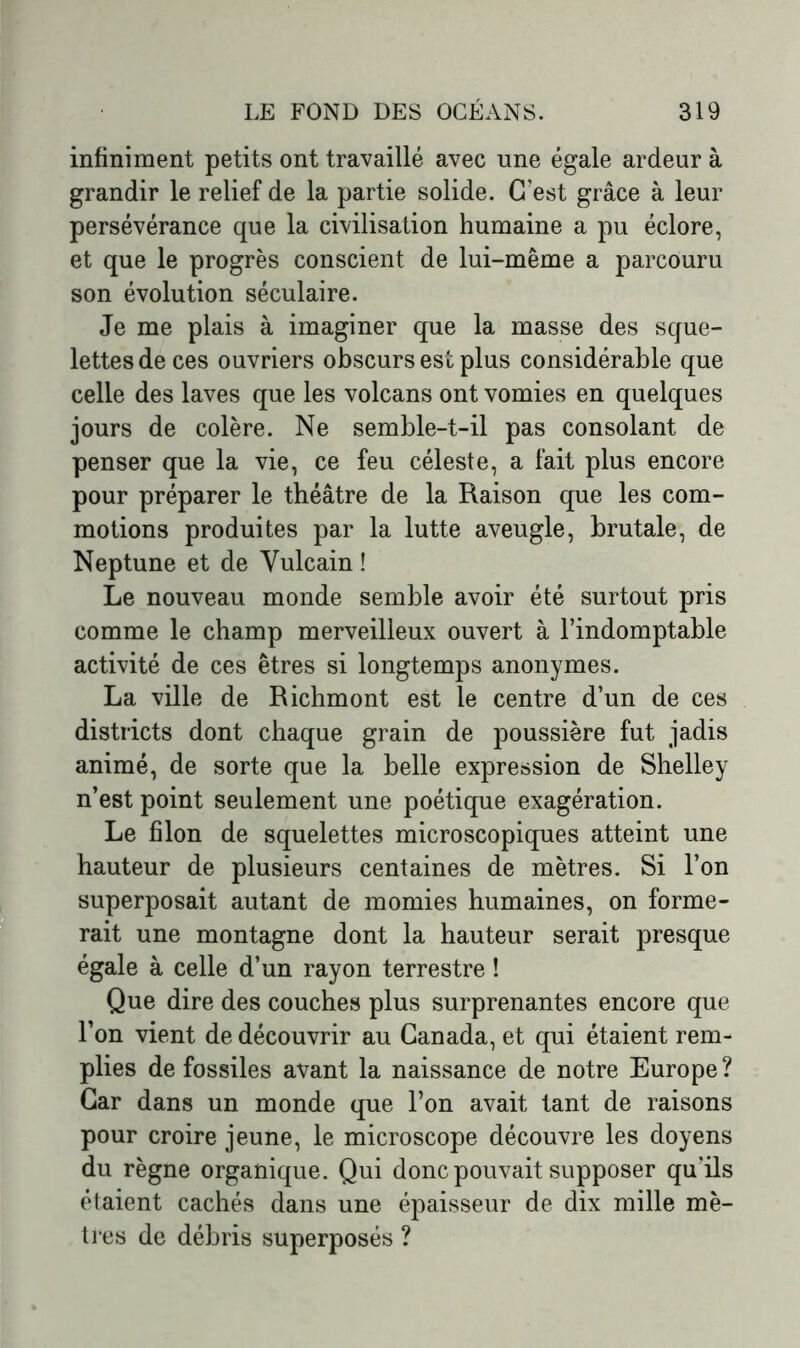 infiniment petits ont travaillé avec une égale ardeur à grandir le relief de la partie solide. C’est grâce à leur persévérance que la civilisation humaine a pu éclore, et que le progrès conscient de lui-même a parcouru son évolution séculaire. Je me plais à imaginer que la masse des sque- lettes de ces ouvriers obscurs est plus considérable que celle des laves que les volcans ont vomies en quelques jours de colère. Ne semble-t-il pas consolant de penser que la vie, ce feu céleste, a fait plus encore pour préparer le théâtre de la Raison que les com- motions produites par la lutte aveugle, brutale, de Neptune et de Yulcain ! Le nouveau monde semble avoir été surtout pris comme le champ merveilleux ouvert à l’indomptable activité de ces êtres si longtemps anonymes. La ville de Richmont est le centre d’un de ces districts dont chaque grain de poussière fut jadis animé, de sorte que la belle expression de Shelley n’est point seulement une poétique exagération. Le filon de squelettes microscopiques atteint une hauteur de plusieurs centaines de mètres. Si l’on superposait autant de momies humaines, on forme- rait une montagne dont la hauteur serait presque égale à celle d’un rayon terrestre ! Que dire des couches plus surprenantes encore que l’on vient de découvrir au Canada, et qui étaient rem- plies de fossiles avant la naissance de notre Europe? Car dans un monde que l’on avait tant de raisons pour croire jeune, le microscope découvre les doyens du règne organique. Qui donc pouvait supposer qu'ils étaient cachés dans une épaisseur de dix mille mè- tres de débris superposés ?