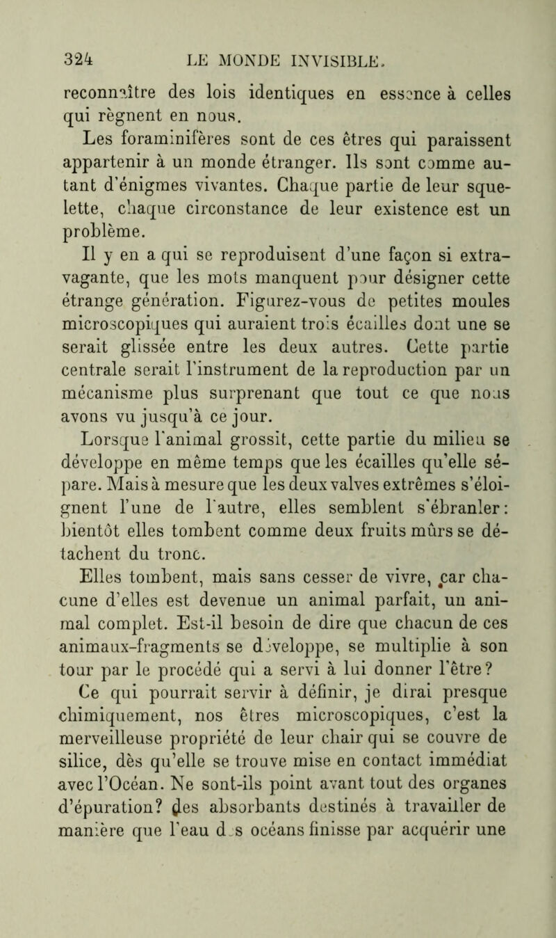 reconnaître des lois identiques en essence à celles qui régnent en nous. Les foraminifères sont de ces êtres qui paraissent appartenir à un monde étranger. Ils sont comme au- tant d’énigmes vivantes. Chaque partie de leur sque- lette, chaque circonstance de leur existence est un problème. Il y en a qui se reproduisent d’une façon si extra- vagante, que les mots manquent pour désigner cette étrange génération. Figurez-vous de petites moules microscopiques qui auraient trois écailles dont une se serait glissée entre les deux autres. Cette partie centrale serait l’instrument de la reproduction par un mécanisme plus surprenant que tout ce que nous avons vu jusqu’à ce jour. Lorsque l'animal grossit, cette partie du milieu se développe en même temps que les écailles qu’elle sé- pare. Mais à mesure que les deux valves extrêmes s’éloi- gnent l’une de l'autre, elles semblent s'ébranler: bientôt elles tombent comme deux fruits mûrs se dé- tachent du tronc. Elles tombent, mais sans cesser de vivre, car cha- cune d’elles est devenue un animal parfait, un ani- mal complet. Est-il besoin de dire que chacun de ces animaux-fragments se développe, se multiplie à son tour par le procédé qui a servi à lui donner l’être? Ce qui pourrait servir à définir, je dirai presque chimiquement, nos êtres microscopiques, c’est la merveilleuse propriété de leur chair qui se couvre de silice, dès qu’elle se trouve mise en contact immédiat avec l’Océan. Ne sont-ils point avant tout des organes d’épuration? çles absorbants destinés à travailler de manière que l’eau d s océans finisse par acquérir une