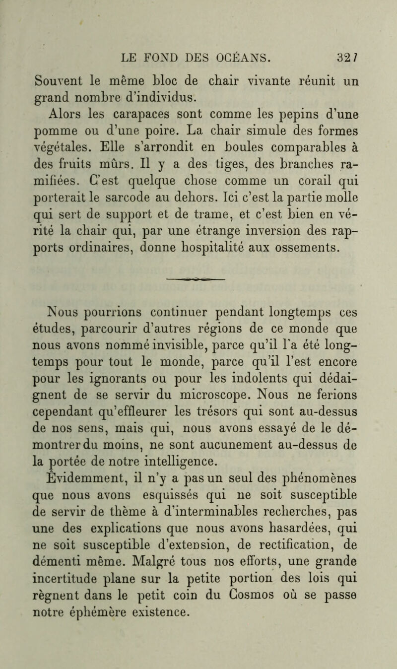 Souvent le même bloc de chair vivante réunit un grand nombre d’individus. Alors les carapaces sont comme les pépins d’une pomme ou d’une poire. La chair simule des formes végétales. Elle s’arrondit en boules comparables à des fruits mûrs. Il y a des tiges, des branches ra- mifiées. C’est quelque chose comme un corail qui porterait le sarcode au dehors. Ici c’est la partie molle qui sert de support et de trame, et c’est bien en vé- rité la chair qui, par une étrange inversion des rap- ports ordinaires, donne hospitalité aux ossements. Nous pourrions continuer pendant longtemps ces études, parcourir d’autres régions de ce monde que nous avons nommé invisible, parce qu’il l’a été long- temps pour tout le monde, parce qu’il l’est encore pour les ignorants ou pour les indolents qui dédai- gnent de se servir du microscope. Nous ne ferions cependant qu’effleurer les trésors qui sont au-dessus de nos sens, mais qui, nous avons essayé de le dé- montrer du moins, ne sont aucunement au-dessus de la portée de notre intelligence. Evidemment, il n’y a pas un seul des phénomènes que nous avons esquissés qui ne soit susceptible de servir de thème à d’interminables recherches, pas une des explications que nous avons hasardées, qui ne soit susceptible d’extension, de rectification, de démenti même. Malgré tous nos efforts, une grande incertitude plane sur la petite portion des lois qui régnent dans le petit coin du Cosmos où se passe notre éphémère existence.