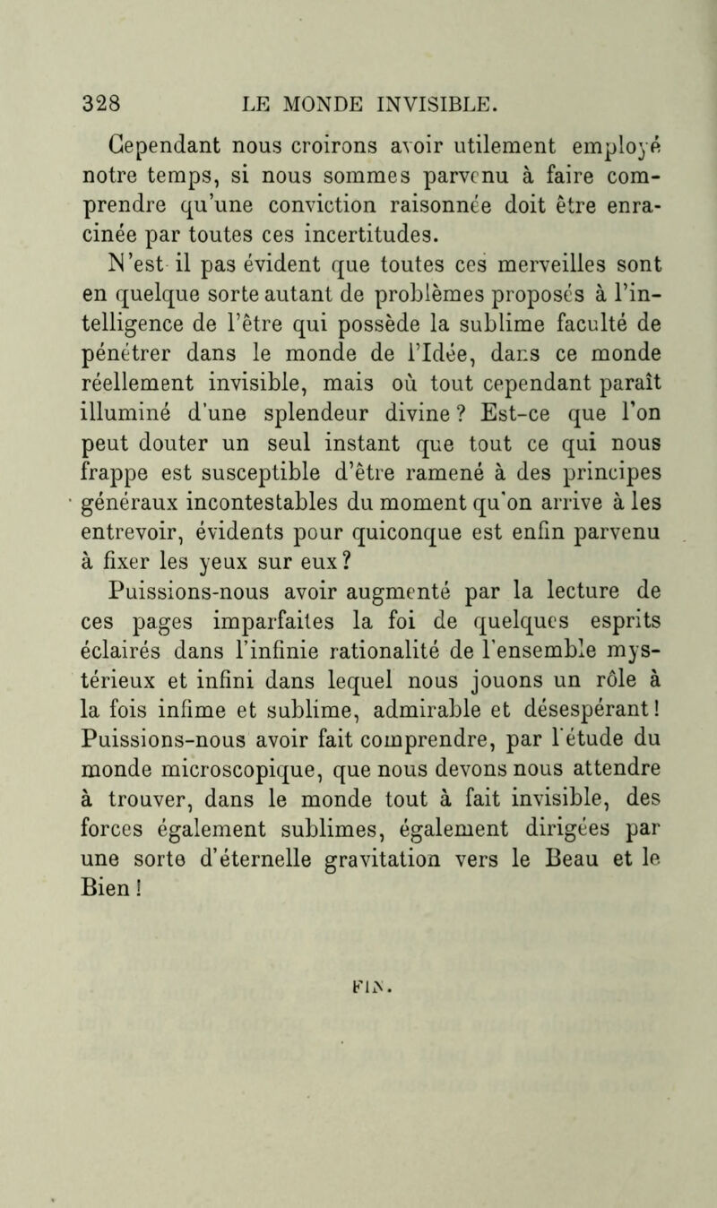 Cependant nous croirons avoir utilement employé notre temps, si nous sommes parvenu à faire com- prendre qu’une conviction raisonnée doit être enra- cinée par toutes ces incertitudes. M’est il pas évident que toutes ces merveilles sont en quelque sorte autant de problèmes proposés à l’in- telligence de l’être qui possède la sublime faculté de pénétrer dans le monde de l’Idée, dans ce monde réellement invisible, mais où tout cependant paraît illuminé d’une splendeur divine ? Est-ce que l’on peut douter un seul instant que tout ce qui nous frappe est susceptible d’être ramené à des principes généraux incontestables du moment qu’on arrive à les entrevoir, évidents pour quiconque est enfin parvenu à fixer les yeux sur eux? Puissions-nous avoir augmenté par la lecture de ces pages imparfaites la foi de quelques esprits éclairés dans l’infinie rationalité de l’ensemble mys- térieux et infini dans lequel nous jouons un rôle à la fois infime et sublime, admirable et désespérant! Puissions-nous avoir fait comprendre, par l'étude du monde microscopique, que nous devons nous attendre à trouver, dans le monde tout à fait invisible, des forces également sublimes, également dirigées par une sorte d’éternelle gravitation vers le Beau et le Bien !