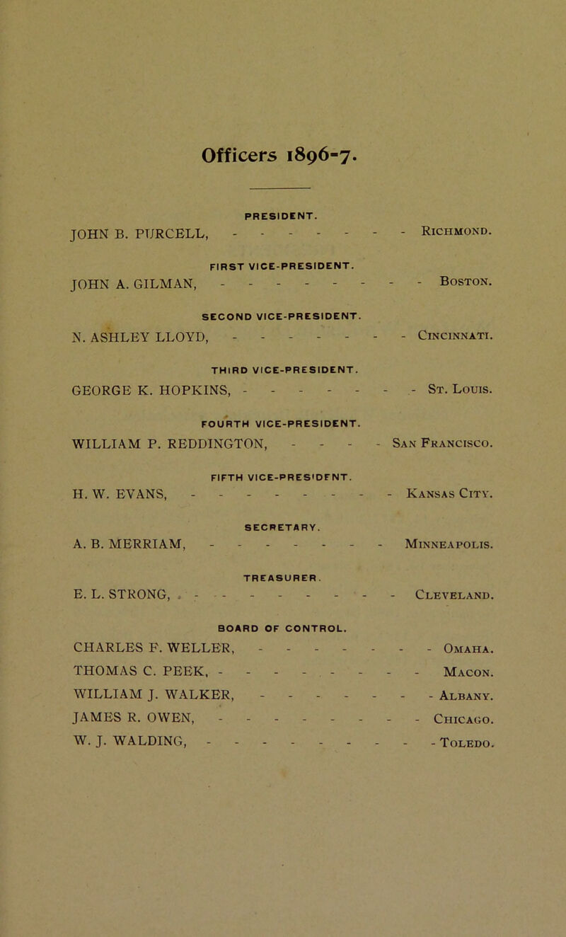 Officers 1896-7 PRESIDENT. JOHN B. PURCELB, Richmond. FIRST VICE-PRESIDENT. JOHN A. GILMAN, Boston. SECOND VICE-PRESIDENT. N. ASHLEY LLOYD, Cincinnati. THIRD VICE-PRESIDENT. GEORGE K. HOPKINS, - St. Louis. FOURTH VICE-PRESIDENT. WILLIAM P. REDDINGTON, . - - - San Francisco. FIFTH VICE-PRESIDENT. H. W. EVANS, - - Kansas City. SECRETARY. A. B. MERRIAM, Minneapolis. TREASURER. E. L. STRONG, . - Cleveland. BOARD OF CONTROL. CHARLES F. WELLER, Omaha. THOMAS C. PEEK. Macon. WILLIAM J. WALKER, ------- Albany. JAMES R. OWEN, - Chicago. W. J. WALDING, Toledo.