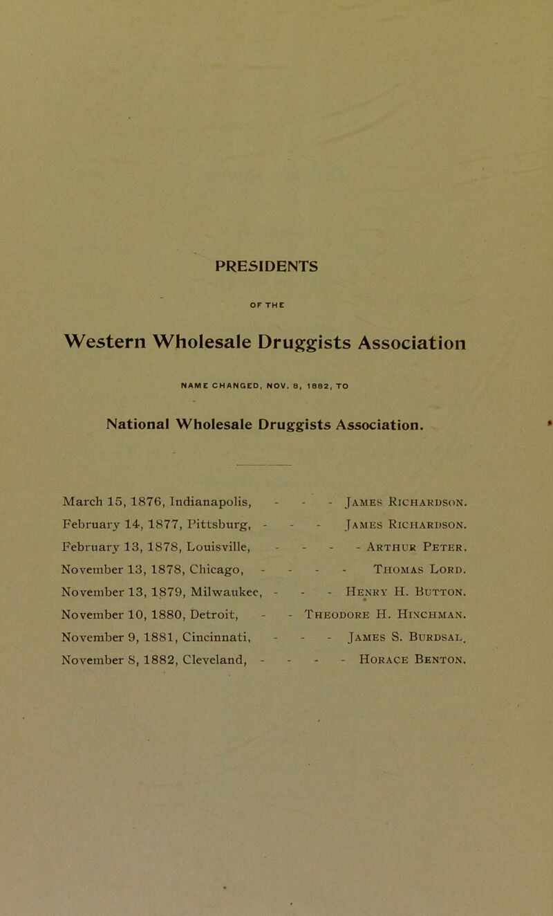 PRESIDENTS OF THE Western Wholesale Druggists Association NAME CHANGED, NOV. 8, 1682, TO National Wholesale Druggists Association. March 15, 1876, Indianapolis, February 14, 1877, Pittsburg, February 13, 1878, Louisville, November 13, 1878, Chicago, November 13,1879, Milwaukee, November 10, 1880, Detroit, November 9, 1881, Cincinnati, November 8, 1882, Cleveland, - - James Richardson. James Richardson. - Arthur Peter. Thomas Lord. - Henry H. Button. Theodore H. Hinchman. - James S. Burdsal. - Horace Benton,