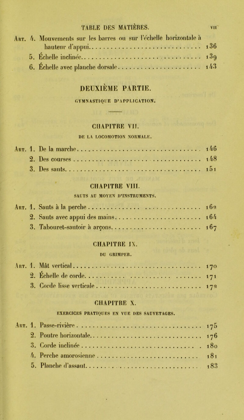 Art. h. Mouvements sur les bari*es ou sur l’eclielle horizontale à hauteur d’appui i36 5. Échelle inclinée i39 6. Échelle avec planche dorsale i43 DEUXIÈME PARTIE. OYMNASTIQUR D’APPLICATION. CHAPITRE VU. DE LA LOCOMOTION NORMALE. Art. 1. De la marche i46 2. Des courses i48 3. Des sauts i5i CHAPITRE VIII. SAUTS AD MOYEN D’INSTRüMENTS. Art. 1. Sauts à la perche i6çi 2. Sauts avec appui des mains i64 3. Tahouret-sautoir à arçons 167 CHAPITRE IX. DU GRIMPER. Art. 1. Mât vertical 170 2. Echelle de corde 171 3. Corde lisse vei ticale 17*1 CHAPITRE X. EXERCICES PRATIQUES EN VUE DES SAUVETAGES. Art. 1. Passe-rivière 176 2. Poutre horizontale 176 3. Corde inclinée 180 4. Perche amorosienne 181 5. Planche d’assaut i83