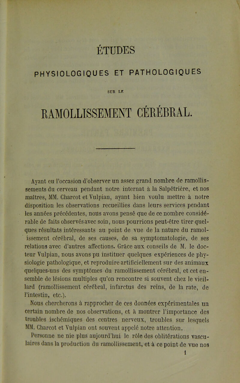 ÉTUDES PHYSIOLOGIQUES ET PATHOLOGIQUES SUR LE RAMOLLISSEMENT CÉRÉBRAL. Ayant eu l’occasion d’observer un assez grand nombre de ramollis- sements du cerveau pendant notre internat à la Salpêtrière, et nos maîtres, MM. Charcot et Vulpian, ayant bien voulu mettre à notre disposition les observations recueillies dans leurs services pendant les années précédentes, nous avons pensé que de ce nombre considé- rable de faits observés avec soin, nous pourrions peut-être tirer quel- ques résultats intéressants au point de vue de la nature du ramol- issement cérébral, de ses causes, de sa symptomatologie, de ses relations avec d’autres affections. Grâce aux conseils de M. le doc- teur Vulpian, nous avons pu instituer quelques expériences de phy- siologie pathologique, et reproduire artificiellement sur des animaux quelques-uns des symptômes du ramollissement cérébral, et cet en- semble de lésions multiples qu’on rencontre si souvent chez le vieil- lard (ramollissement cérébral, infarctus des reins, de la rate, de l’intestin, etc.). Nous chercherons à rapprocher de ces données expérimentales un certain nombre de nos observations, et â montrer l’importance des troubles ischémiques des centres nerveux, troubles sur lesquels MM. Charcot et Vulpian ont souvent appelé notre attention. Personne ne nie plus aujourd’hui le rôle des oblitérations vascu- laires dans la production du ramollissement, et à ce point de vue nos