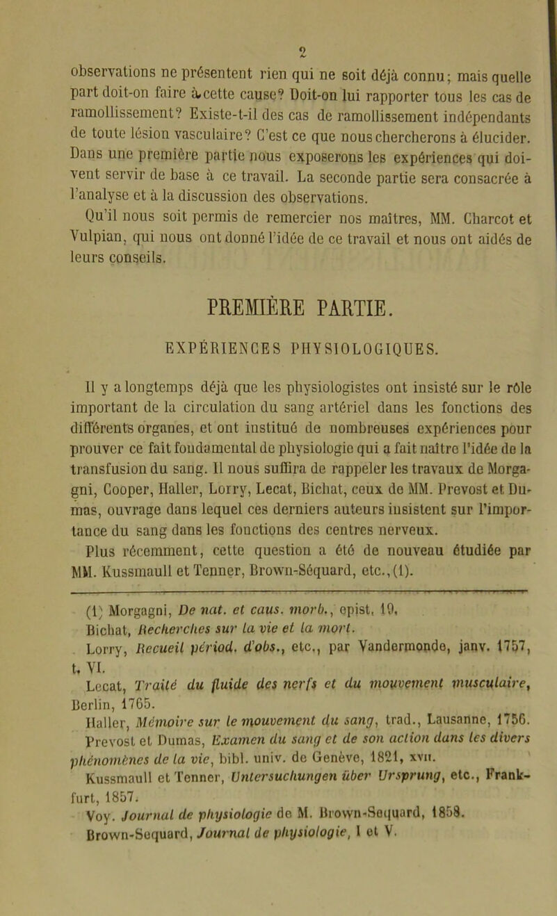 observations ne présentent rien qui ne soit déjà connu; mais quelle part doit-on faire à.cette cause? Doit-on lui rapporter tous les cas de ramollissement? Existe-t-il des cas de ramollissement indépendants de toute lésion vasculaire? C’est ce que nous chercherons à élucider. Dans une première partie nous exposerons les expériences qui doi- vent servir de hase à ce travail. La seconde partie sera consacrée à l’analyse et à la discussion des observations. Qu’il nous soit permis de remercier nos maîtres, MM. Charcot et Vulpian, qui nous ont donné l’idée de ce travail et nous ont aidés de leurs conseils. PREMIÈRE PARTIE. EXPÉRIENCES PHYSIOLOGIQUES. Il y a longtemps déjà que les physiologistes ont insisté sur le rôle important de la circulation du sang artériel dans les fonctions des différents organes, et ont institué de nombreuses expériences pour prouver ce fait fondamental de physiologie qui a fait naître l’idée de la transfusion du sang. Il nous suffira de rappeler les travaux de Morga- gni, Cooper, Haller, Lorry, Lecat, Bicliat, ceux do MM. Prévost et Du- mas, ouvrage dans lequel ces derniers auteurs insistent sur l’impor- tance du sang dans les fonctions des centres nerveux. Plus récemment, cette question a été de nouveau étudiée par MM. Kussmaull etTenner, Brown-Séquard, etc.,(1). (1) Morgagni, De nat. et caus. morb., epist, 19, Bicliat, Recherches sur la vie et la mort. Lorry, Recueil périod. d'obs., etc., par Vandermondo, janv. 1757, t, VI. Lecat, Traité du fluide des nerfs et du mouvement musculaire, Berlin, 1765. Haller, Mémoire sur le mouvement du sang, trad., Lausanne, 1756. Prévost et Dumas, Examen du sang et de son action dans les divers phénomènes de la vie, bibl. univ. de Genève, 1821, xVn. Kussmaull etTenner, Untcrsucliungen über Ursprung, etc., Frank- furt, 1857i Voy. Journal de physiologie de M. Brown-Soquard, 1858. Brown-Sequard, Journal de physiologie, I et V.