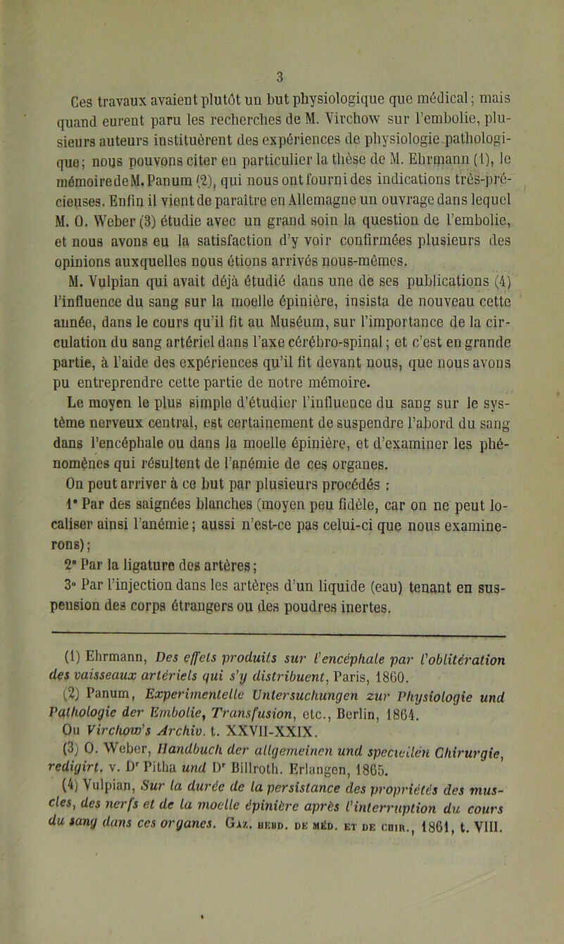 Ces travaux avaient plutôt un but physiologique que médical ; mais quand eurent paru les recherches de M. Virchow sur l’embolie, plu- sieurs auteurs instituèrent des expériences de physiologie pathologi- que; nous pouvons citer en particulier la thèse de M. Ehrniann (1), le mémoiredeM.Panum (2), qui nous ont fourni des indications très-pré- cieuses. Enfin il vient de paraître en Allemagne un ouvrage dans lequel M. 0. Weber (3) étudie avec un grand soin la question de l’embolie, et nous avons eu la satisfaction d’y voir confirmées plusieurs des opinions auxquelles nous étions arrivés nous-mêmes. M. Vulpian qui avait déjà étudié dans une de ses publications (4) l’influence du sang sur la moelle épinière, insista de nouveau cette année, dans le cours qu’il fit au Muséum, sur l’importance de la cir- culation du sang artériel dans l’axe cérébro-spinal ; et c’est en grande partie, à l’aide des expériences qu’il fit devant nous, que nous avons pu entreprendre cette partie de notre mémoire. Le moyen le plus simple d’étudier l’influence du sang sur le sys- tème nerveux central, est certainement de suspendre l’abord du sang- dans l’encéphale ou dans la moelle épinière, et d’examiner les phé- nomènes qui résultent de l’apémie de ces organes. On peut arriver à ce but par plusieurs procédés : 1* Par des saignées blanches (moyen peu fidèle, car on ne peut lo- caliser ainsi l’anémie; aussi n’est-ce pas celui-ci que nous examine- rons); 2° Par la ligature des artères ; 3» Par l’injection dans les artères d’un liquide (eau) tenant en sus- pension des corps étrangers ou des poudres inertes. (1) Ehrmann, Des effets produits sur l'encéphale par l'oblitération des vaisseaux artériels qui s’y distribuent, Paris, 1860. (2) Panum, Experimenlelle Untersucliungcn zur Physiologie und Pathologie der Embolie, Transfusion, etc., Berlin, 1864. Ou Virchow’s Archiv. t. XXVII-XXIX. (3) O. Weber, Handbuch der allgemcinen und specicilcn Chirurgie, redigirt, v. Dr Pitlia und Dr Billroth. Erlangen, 1865. (4) Vulpian, Sur la durée de La persistance des propriétés des mus- cles, des nerfs et de la moelle épinière après l’interruption du cours du sang dans ces organes. Gaz. hebd. de mi£d. et de cmn., 1861, t. VIII.