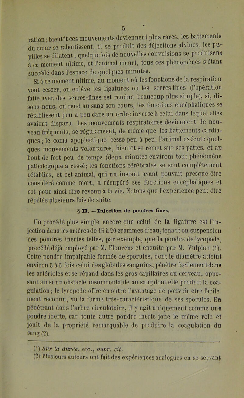 ration ; bientôt ces mouvements deviennent plus rares, les battements du coeur se ralentissent, il se produit des déjections alvines; les pu- pilles se dilatent ; quelquefois de nouvelles convulsions se produisent à ce moment ultime, et l’animal meurt, tous ces phénomènes s’étant succédé dans l’espace de quelques minutes. Si à ce moment ultime, au moment où les fonctions de la respiration vont cesser, on enlève les ligatures ou les serics'fines (lopeiation faite avec des serres-fines est rendue beaucoup plus simple), si, di- sons-nous, on rend, au sang son cours, les fonctions encéphaliques se rétablissent peu à peu dans un ordre inverse à celui dans lequel elles avaient disparu. Les mouvements respiratoires deviennent de nou- veau fréquents, se régularisent, de même que les battements cardia- ques ; le coma apoplectique cesse peu à peu, l’animal exécute quel- ques mouvements volontaires, bientôt se remet sur ses pattes, et au bout de fort peu de temps (deux minutes environ) tout phénomène pathologique a cessé; les fonctions cérébrales se sont complètement rétablies, et cet animal, qui un instant avant pouvait presque être considéré comme mort, a récupéré ses fonctions encéphaliques et est pour ainsi dire revenu à la vie. Notons que. l’expérience peut être répétée plusieurs fois de suite. § II. — Injection de poudres fines. Un procédé plus simple encore que celui de la ligature est l'in- jection dans les artères de 15 à 20 grammes d’eau, tenant en suspension des poudres inertes telles, par exemple, que la poudre delycopode, procédé déjà employé par M. Flourens et ensuite par M. Vulpian (1). Cette poudre impalpable formée desporules, dont le diamètre atteint environ 5 à 6 fois celui des globules sanguins, pénètre facilement dans les artérioles et se répand dans les gros capillaires du cerveau, oppo- sant ainsi un obstacle insurmontable au sang dont elle produit la coa- gulation; le lycopode offre en outre l’avantage de pouvoir être facile ment reconnu, vu la forme très-caractéristique de ses sporules. En pénétrant dans l’arbre circulatoire, il y agit uniquement comme une poudre inerte, car toute autre poudre inerte joue le même rôle et jouit de la propriété remarquable de produire la coagulation du pang (2). (1) Sur la duri'.c, etc., ouvr. cil. (2) Plusieurs autours ont fait des expériences analogues en se servant