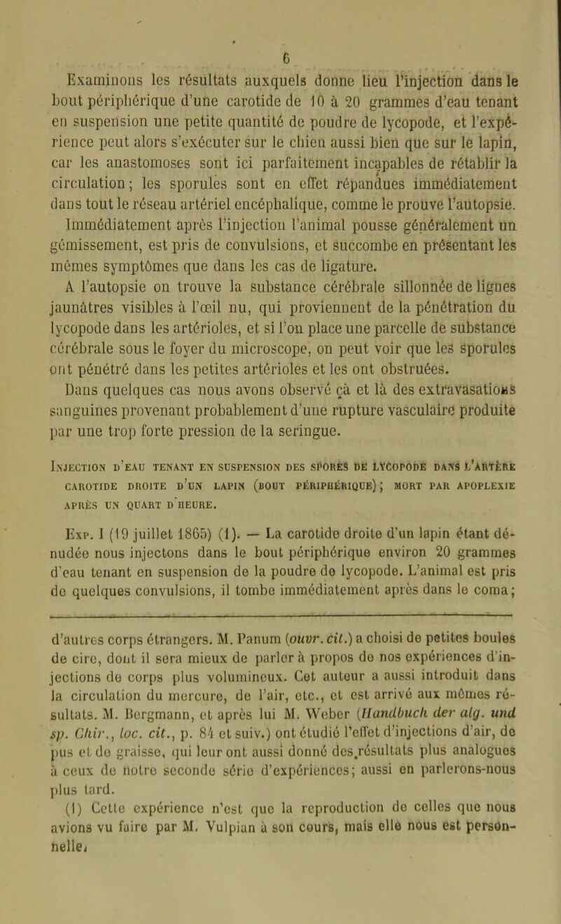 Examinons les résultats auxquels donne lieu l’injection dans le bout périphérique d’une carotide de 10 à 20 grammes d’eau tenant en suspension une petite quantité de poudre de lycopode, et l’expé- rience peut alors s’exécuter sur le chien aussi bien que sur le lapin, car les auastomoses sont ici parfaitement incapables de rétablir la circulation ; les sporules sont en elTet répandues immédiatement dans tout le réseau artériel encéphalique, comme le prouve l’autopsie. Immédiatement après l’injection l’animal pousse généralement un gémissement, est pris de convulsions, et succombe en présentant les mêmes symptômes que dans les cas de ligature. A l’autopsie on trouve la substance cérébrale sillonnée de lignes jaunâtres visibles à l’œil nu, qui proviennent de la pénétration du lycopode dans les artérioles, et si l’on place une parcelle de substance cérébrale sous le foyer du microscope, on peut voir que les sporules ont pénétré dans les petites artérioles et les ont obstruées. Dans quelques cas nous avons observé çà et là des extravasations sanguines provenant probablement d’une rupture vasculaire produite par une trop forte pression de la seringue. Injection d’eau tenant en suspension des spores de lVcopode dans l'artère CAROTIDE DROITE d’un LAPIN (BOUT PÉRIPHÉRIQUE) J MORT PAR APOPLEXIE APRÈS UN QUART d'iIEURE. Exp. I (19 juillet 1865) (1). — La carotide droite d’un lapin étant dé- nudée nous injectons dans le bout périphérique environ 20 grammes d’eau tenant en suspension de la poudre do lycopode. L’animal est pris do quelques convulsions, il tombe immédiatement après dans le coma; d’autres corps étrangers. M. Panum (ouvr. cil.) a choisi de petites boules de cire, dont il sera mieux de parler à propos do nos expériences d in- jections de corps plus volumineux. Cet auteur a aussi introduit dans la circulation du mercure, de l’air, etc., et est arrivé aux mômes ré- sultats. M. Bergmann, et après lui M. Weber (Handbuch der alg. und sp. Cliir., loc. cit., p. 84 ctsuiv.) ont étudié l’elfct d’injections d’air, de pus et de graisse, qui leur ont aussi donné des.résultats plus analogues à ceux de notre seconde série d’expériences; aussi on parlerons-nous plus lard. (I) Cette expérience n’est que la reproduction do colles que nous avions vu faire par AL Vulpian à son cours, mais elle nous est person- nelle!