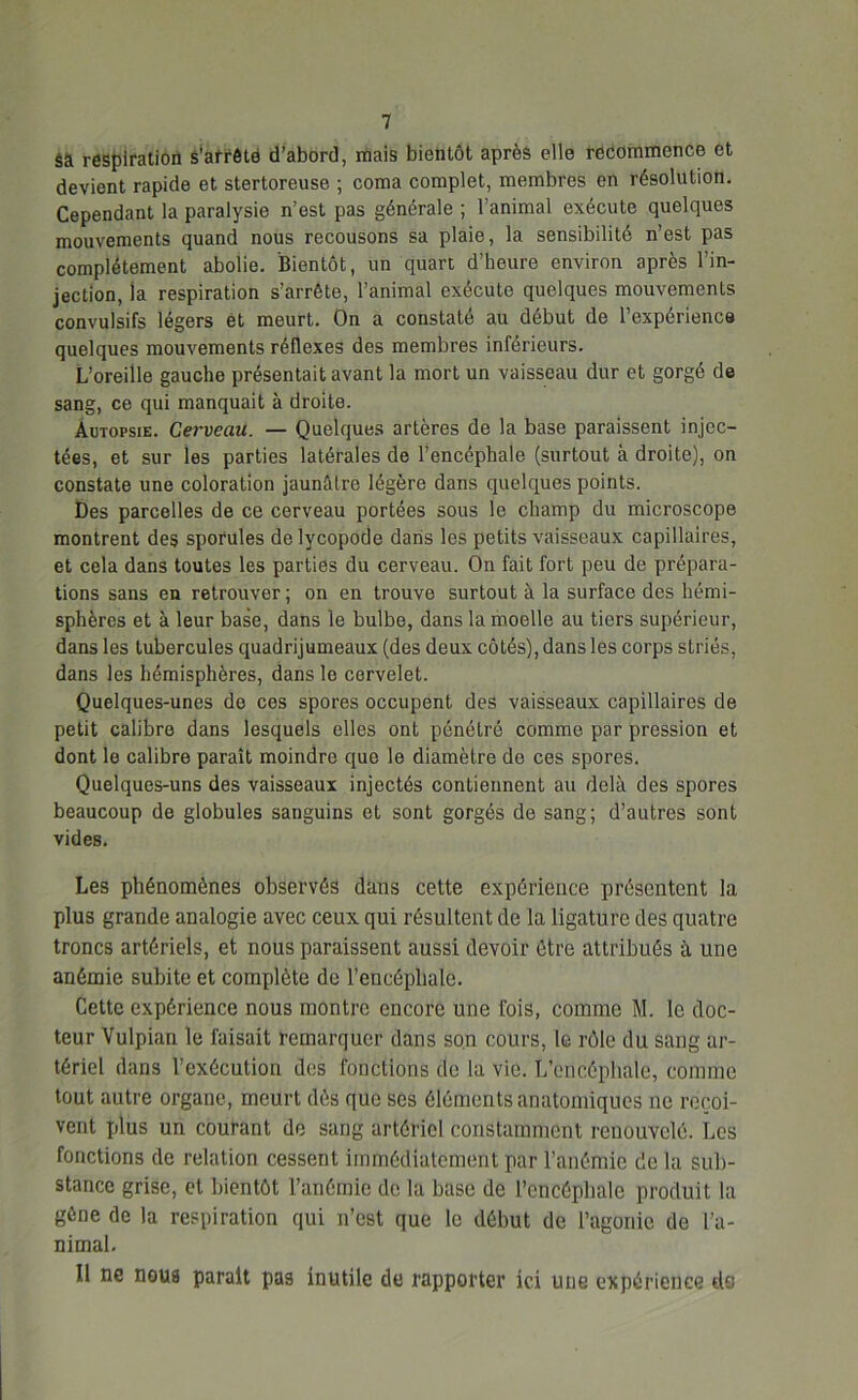 sà respiration s’arrête d’abord, mais bientôt après elle recommence et devient rapide et stertoreuse ; coma complet, membres en résolution. Cependant la paralysie n’est pas générale ; l’animal exécute quelques mouvements quand nous recousons sa plaie, la sensibilité n’est pas complètement abolie. Bientôt, un quart d’heure environ après l’in- jection, ia respiration s’arrête, l’animal exécute quelques mouvements convulsifs légers et meurt. On a constaté au début de l’expérience quelques mouvements réflexes des membres inférieurs. L’oreille gauche présentait avant la mort un vaisseau dur et gorgé de sang, ce qui manquait à droite. Autopsie. Cerveau. — Quelques artères de la base paraissent injec- tées, et sur les parties latérales de l’encéphale (surtout à droite), on constate une coloration jaunâtre légère dans quelques points. Des parcelles de ce cerveau portées sous le champ du microscope montrent des sporules de lycopode dans les petits vaisseaux capillaires, et cela dans toutes les parties du cerveau. On fait fort peu de prépara- tions sans en retrouver ; on en trouve surtout à la surface des hémi- sphères et à leur base, dans le bulbe, dans la moelle au tiers supérieur, dans les tubercules quadrijumeaux (des deux côtés), dans les corps striés, dans les hémisphères, dans le cervelet. Quelques-unes de ces spores occupent des vaisseaux capillaires de petit calibre dans lesquels elles ont pénétré comme par pression et dont le calibre paraît moindre que le diamètre de ces spores. Quelques-uns des vaisseaux injectés contiennent au delà des spores beaucoup de globules sanguins et sont gorgés de sang; d’autres sont vides. Les phénomènes observés dans cette expérience présentent la plus grande analogie avec ceux qui résultent de la ligature des quatre troncs artériels, et nous paraissent aussi devoir être attribués à une anémie subite et complète de l’encéphale. Cette expérience nous montre encore une fois, comme M. le doc- teur Vulpian le faisait remarquer dans son cours, le rôle du sang ar- tériel dans l’exécution des fonctions de la vie. L’encéphale, comme tout autre organe, meurt dès que ses éléments anatomiques ne reçoi- vent plus un courant de sang artériel constamment renouvelé. Les fonctions de relation cessent immédiatement par l’anémie de la sub- stance grise, et bientôt l’anémie de la base de l’encéphale produit la gêne de la respiration qui n’est que le début de l’agonie de l’a- nimal. Il ne noua parait pas inutile de rapporter ici une expérience do