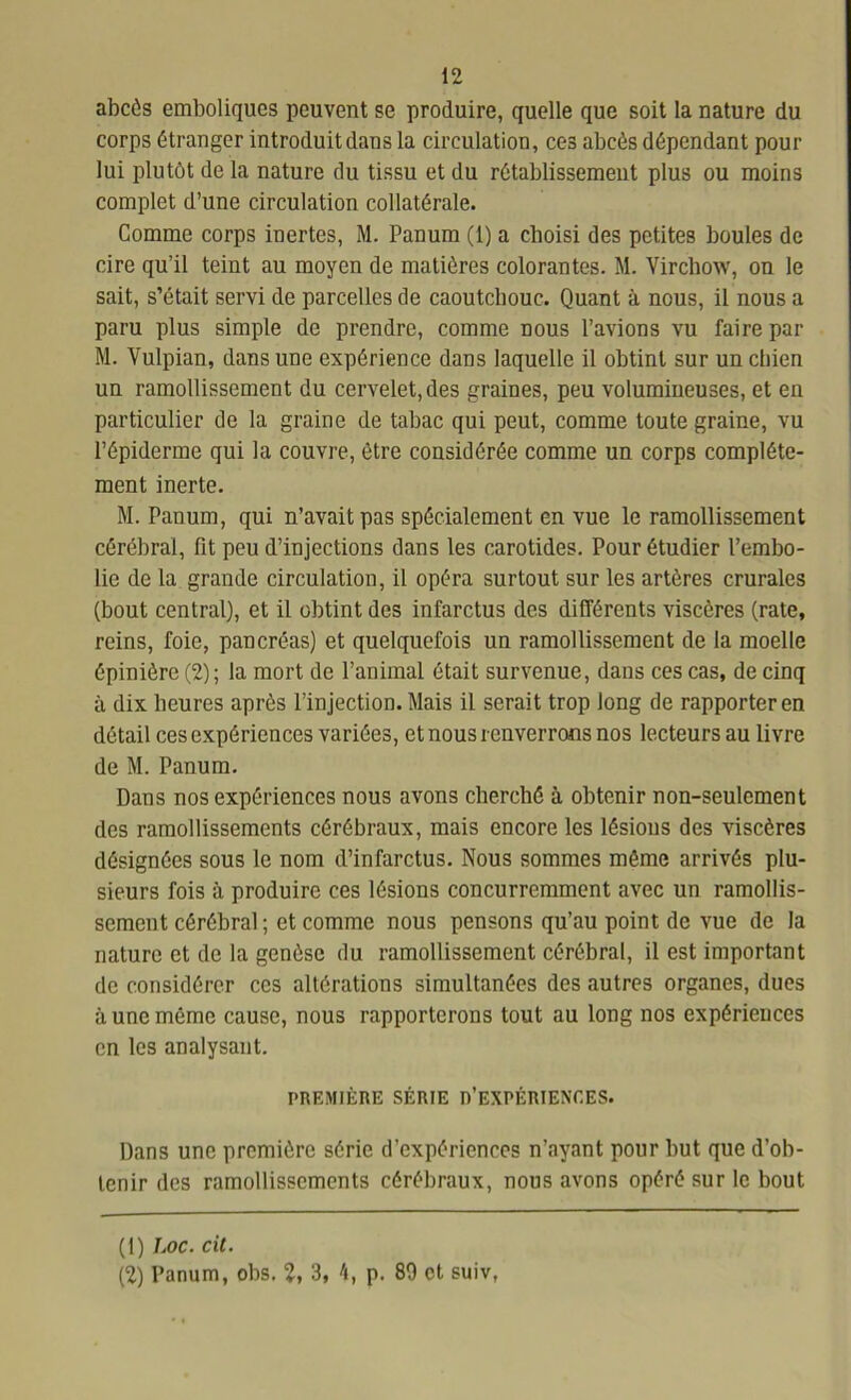 abcès emboliques peuvent se produire, quelle que soit la nature du corps étranger introduit dans la circulation, ces abcès dépendant pour lui plutôt de la nature du tissu et du rétablissement plus ou moins complet d’une circulation collatérale. Comme corps inertes, M. Panum (1) a choisi des petites boules de cire qu’il teint au moyen de matières colorantes. M. Virchow, on le sait, s’était servi de parcelles de caoutchouc. Quant à nous, il nous a paru plus simple de prendre, comme nous l’avions vu faire par M. Vulpian, dans une expérience dans laquelle il obtint sur un chien un ramollissement du cervelet, des graines, peu volumineuses, et en particulier de la graine de tabac qui peut, comme toute graine, vu l’épiderme qui la couvre, être considérée comme un corps complète- ment inerte. M. Panum, qui n’avait pas spécialement en vue le ramollissement cérébral, fit peu d’injections dans les carotides. Pour étudier l’embo- lie de la grande circulation, il opéra surtout sur les artères crurales (bout central), et il obtint des infarctus des différents viscères (rate, reins, foie, pancréas) et quelquefois un ramollissement de la moelle épinière (2); la mort de l’animal était survenue, dans ces cas, de cinq à dix heures après l’injection. Mais il serait trop long de rapporter en détail ces expériences variées, et nous renverrons nos lecteurs au livre de M. Panum. Dans nos expériences nous avons cherché à obtenir non-seulement des ramollissements cérébraux, mais encore les lésions des viscères désignées sous le nom d’infarctus. Nous sommes môme arrivés plu- sieurs fois à produire ces lésions concurremment avec un ramollis- sement cérébral ; et comme nous pensons qu’au point de vue de la nature et de la genèse du ramollissement cérébral, il est important de considérer ces altérations simultanées des autres organes, dues à une même cause, nous rapporterons tout au long nos expériences en les analysant. PREMIÈRE SÉRIE n’EXPÉRIENCES. Dans une première série d’expériences n’ayant pour but que d’ob- tenir des ramollissements cérébraux, nous avons opéré sur le bout (1) Loc. cil. (2) Panum, obs. 2, 3, 4, p. 89 et suiv,