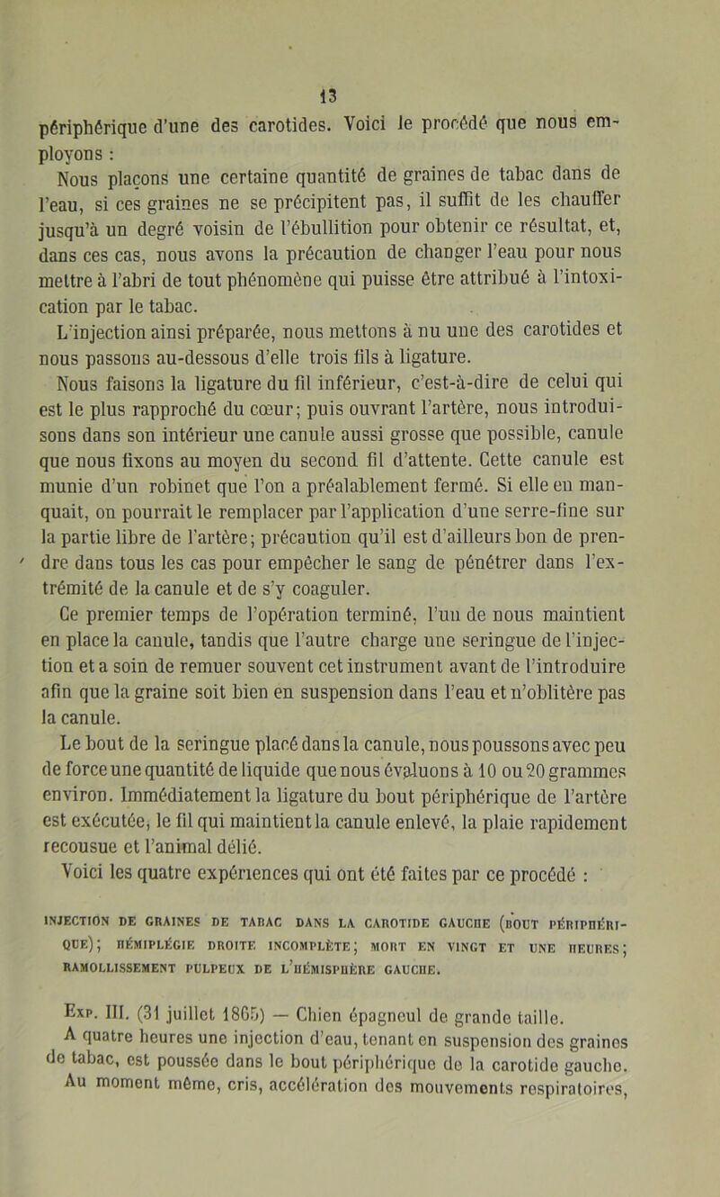 périphérique d’une des carotides. Voici le procédé que nous em- ployons : Nous plaçons une certaine quantité de graines de tabac dans de l’eau, si ces graines ne se précipitent pas, il suffit de les chauffer jusqu’à un degré voisin de l’ébullition pour obtenir ce résultat, et, dans ces cas, nous avons la précaution de changer l’eau pour nous mettre à l’abri de tout phénomène qui puisse être attribué à l’intoxi- cation par le tabac. L’injection ainsi préparée, nous mettons à nu une des carotides et nous passons au-dessous d’elle trois tils à ligature. Nous faisons la ligature du fil inférieur, c’est-à-dire de celui qui est le plus rapproché du cœur; puis ouvrant l’artère, nous introdui- sons dans son intérieur une canule aussi grosse que possible, canule que nous fixons au moyen du second fil d’attente. Cette canule est munie d’un robinet que l’on a préalablement fermé. Si elle en man- quait, on pourrait le remplacer par l’application d’une serre-fine sur la partie libre de l’artère; précaution qu’il est d’ailleurs bon de pren- ' dre dans tous les cas pour empêcher le sang de pénétrer dans l’ex- trémité de la canule et de s’y coaguler. Ce premier temps de l’opération terminé, l’un de nous maintient en place la canule, tandis que l’autre charge une seringue de l’injec- tion et a soin de remuer souvent cet instrument avant de l’introduire afin que la graine soit bien en suspension dans l’eau et n’oblitère pas la canule. Le bout de la seringue placé dans la canule, nous poussons avec peu de force une quantité de liquide que nous évaluons à 10 ou 20 grammes environ. Immédiatement la ligature du bout périphérique de l’artère est exécutée, le fil qui maintient la canule enlevé, la plaie rapidement recousue et l’animal délié. Voici les quatre expériences qui ont été faites par ce procédé : INJECTION DE GRAINES DE TABAC DANS LA CAROTIDE GAUCnE (nOUT PÉRIPHÉRI- QUE) ; hémiplégie droite incomplète; mort en vingt et une heures; ramollissement pulpeux de l’hémisphère gauche. Exp. III. (31 juillet 1800) — Chien épagneul de grande taille. A quatre heures une injection d’eau, tenant en suspension des graines de tabac, est poussée dans le bout périphérique de la carotide gaucho. Au moment même, cris, accélération des mouvements respiratoires,