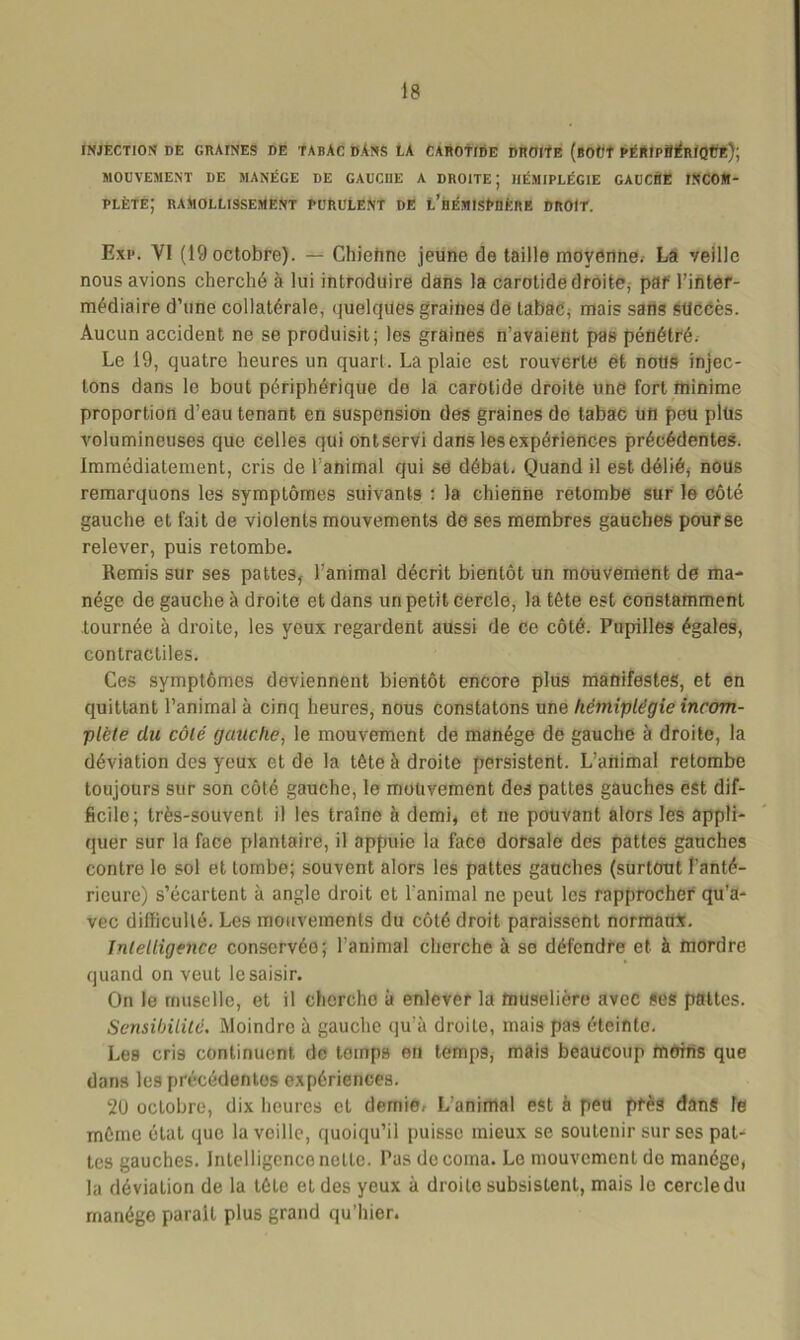 INJECTION DE GRAINES DE TABAC DANS LA CAROTIDE DROITE (bOÜÎ PÉRIPBÉRfQtJE); MOUVEMENT DE MANÈGE DE GAUCI1E A DROITE; HÉMIPLÉGIE GAUCSE INCOM- PLÈTE; RAMOLLISSEMENT PURULENT DE L’hÉMISÈBÈRE DROIT. Exp. YI (19 octobre). — Chiehne jeune de taille moyenne. La veille nous avions cherché à lui introduire dans la carotide droite; par' l’inter- médiaire d’une collatérale, quelques graines de tabac, mais sans sticcès. Aucun accident ne se produisit; los graines n’avaient pas pénétré. Le 19, quatre heures un quart. La plaie est rouverte et nous injec- tons dans le bout périphérique de la carotide droite une fort minime proportion d’eau tenant en suspension des graines de tabac ufi peu plüs volumineuses que celles qui ontservi dans les expériences précédentes. Immédiatement, cris de l’animal qui se débat. Quand il est délié, nous remarquons les symptômes suivants : la chienne retombe sur le côté gauche et fait de violents mouvements de ses membres gauches pour se relever, puis retombe. Remis sur ses pattes, l’animal décrit bientôt un mouvement de ma- nège de gauche à droite et dans un petit cercle, la tête est constamment tournée à droite, les yeux regardent aussi de Ce côté. Pupilles égales, contractiles. Ces symptômes deviennent bientôt encore plus manifestes, et en quittant l’animal à cinq heures, nous constatons une hémiplégie incom- plète du côté gauche, le mouvement de manège de gauche à droite, la déviation des yeux et de la tête à droite persistent. L’animal retombe toujours sur son côté gauche, le mouvement des pattes gauches est dif- ficile; très-souvent il les traîne à demi, et ne pouvant alors les appli- quer sur la face plantaire, il appuie la face dorsale des pattes gauches contre le sol et tombe; souvent alors les pattes gauches (surtout l’anté- rieure) s’écartent à angle droit et l'animal ne peut les rapprocher qu’a- vec difficulté. Les mouvements du côté droit paraissent normaux. Intelligence conservéo; l’animal cherche à se défendre et à mordre quand on veut le saisir. On le muselle, et il cherche à enlever la muselière avec ses pattes. Sensibilité. Moindre à gauche qu’à droite, mais pas éteinte. Les cris continuent de temps en temps, mais beaucoup moins que dans les précédentes expériences. 20 octobre, dix heures et demie. L’animal est à peu près dans le même état que la veille, quoiqu’il puisse mieux se soutenir sur ses pat- tes gauches, intelligence nette. Pas de coma. Le mouvement do manège, la déviation de la tête et des yeux à droite subsistent, mais le cercle du manège parait plus grand qu’hier.