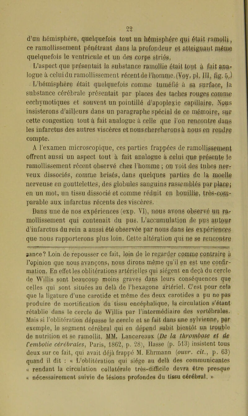 d’an hémisphère, quelquefois tout un hémisphère qui était ramolli, ce ramollissement pénétrant .dans la profondeur et atteignant même quelquefois le ventricule et un des corps striés. L’aspect que présentait la substance ramollie était tout à fait ana- logue à celui du ramollissement récent de l’homme. (Voy. pl, 111, fig. 5,.) L’hémisphère était quelquefois comme tuméfié à sa surface, la substance cérébrale présentait par places des taches rouges comme ecchymotiques et souvent un pointillé d’apoplexie capillaire. Nous insisterons d’ailleurs dans un paragraphe spécial de ce mémoire, sur cette congestion tout à fait analogue à celle que l’on rencontre dans les infarctus des autres viscères et nous chercherons à nous en rendre compte. A l'examen microscopique, ces parties frappées de ramollissement offrent aussi un aspect tout à fait analogue à celui que présente le ramollissement récent observé chez l’homme ; on voit des tubes ner- veux dissociés, comme brisés, dans quelques parties de la moelle nerveuse en gouttelettes, des globules sanguins rassemblés par place; en un mot, un tissu dissocié et comme réduit en bouillie, très-com- parable aux infarctus récents des viscères. Dans une de nos expériences (exp. YI), nous avons observé un ra- mollissement qui contenait du pus. L’accumulation de pus autour d’infarctus du rein a aussi été observée par nous dans les expériences que nous rapporterons plus loin. Cette altération qui ne se rencontre sance? Loin de repousser ce fait, loin de le regarder comme .contraire à l’opinion que nous avançons, nous dirons même qu'il en est une confir- mation. En effet les oblitérations artérielles qui siègent en deçà du cercle de Wjllis sont beaucoup moins graves dans leurs conséquences que celles qui sont situées au delà de l’hexagone artériel. C’est pour cela que la ligature d’une carotide et même des deux carotides a pu no pas produire de mortification du tissu encéphalique, la circulation s’étant rétablie dans le cercle de Willis par l’intermédiaire des vertébrales. Niais si l’oblitération dépasse le cercle et se fait dans une sylvienne, per exemple, le segment cérébral qui en dépend subit bientôt un trouble de nutrition et se ramollit. MM. Lanccreaux [De la thrombose et de l'embolie cérébrales, Paris, 1862, p. 28}, liasse (p. 613) insistent tous deux sur ce fait, qui avait déjà frappé M. Ehrmann (ouvr. cit., p. 63) quand il dit : « L’oblitération qui siégo au delà des communicantes u rendant la circulation collatéralo très-difficilo devra être presque « nécessairement suivie de lésions profondes du tissu cérébral. »