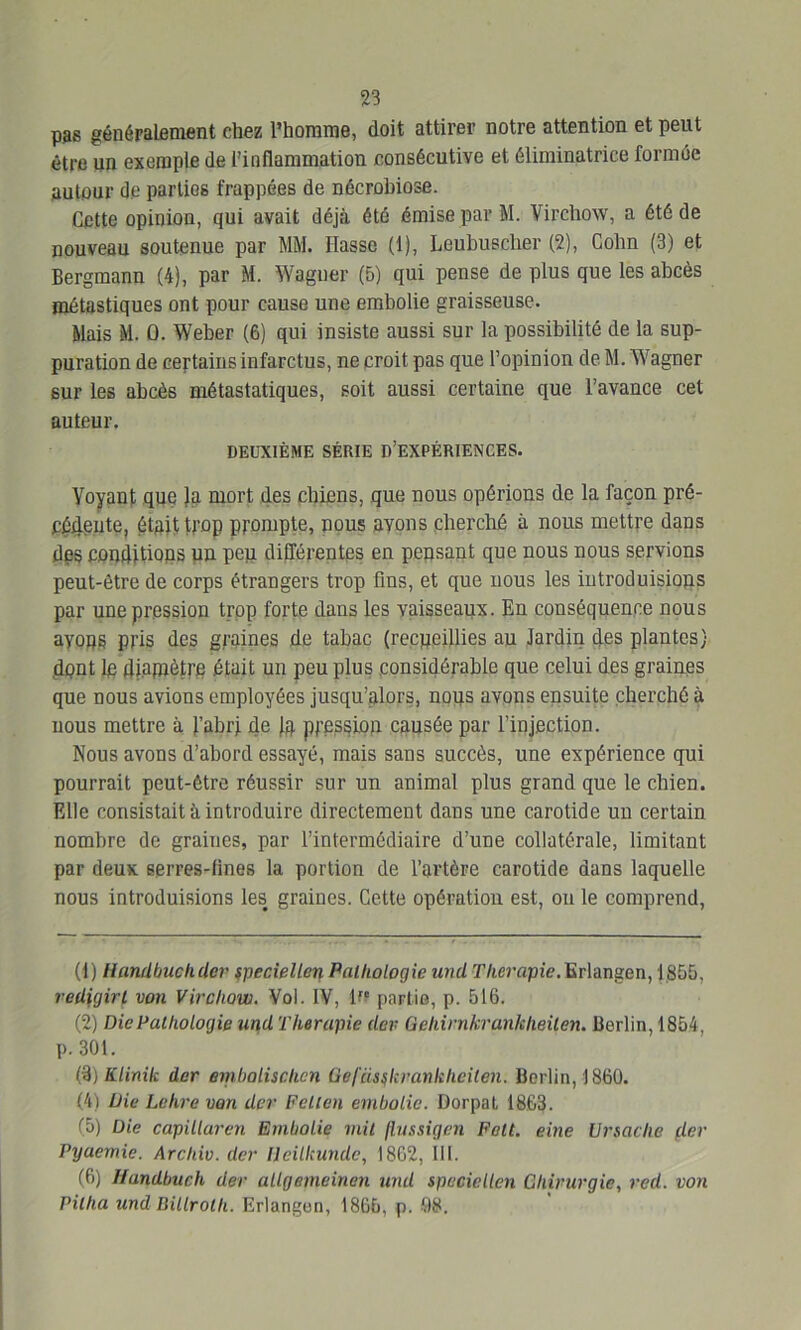 pas généralement chez l’homme, doit attirer notre attention et peut être un exemple de l’inflammation consécutive et éliminatrice formée autour de parties frappées de nécrobiose. Cette opinion, qui avait déjà été émise par M. Virchow, a été de nouveau soutenue par MM. liasse (1), Leubusclier (2), Colin (3) et Bergmann (4), par M. Wagner (5) qui pense de plus que les abcès métastiques ont pour cause une embolie graisseuse. Mais M. 0. Weber (6) qui insiste aussi sur la possibilité de la sup- puration de certains infarctus, ne croit pas que l’opinion de M. Wagner sur les abcès métastatiques, soit aussi certaine que l’avance cet auteur. DEUXIÈME SÉRIE D’EXPÉRIENCES. Yoyant que }a mort des chiens, que nous opérions de la façon pré- cédente, était trop prompte, nous avons cherché à nous mettre dans des conditions un peu différentes en pensant que nous nous servions peut-être de corps étrangers trop fins, et que nous les introduisions par une pression trop forte dans les vaisseaux. En conséquence nous ayons pris des graines de tabac (recueillies au Jardin des plantes) dont le diamètre était un peu plus considérable que celui des graines que nous avions employées jusqu’alors, nous avons ensuite cherché à nous mettre à l’abri de la pression causée par l’injection. Nous avons d’abord essayé, mais sans succès, une expérience qui pourrait peut-être réussir sur un animal plus grand que le chien. Elle consistait à introduire directement dans une carotide un certain nombre de graiues, par l’intermédiaire d’une collatérale, limitant par deux serres-tines la portion de l’artère carotide dans laquelle nous introduisions les graines. Cette opération est, on le comprend, (1) llundbuchder speciellen Pathologie und r/imïpie.lïrlangen, 1855, redigirl von Virchow. Voi. IV, l?c partis, p. 516. (2) Die Pathologie tmd Thérapie dev Gehirnkrankheiten. Berlin, 1854, p. 301. (3) Klinik der embolischcn Üefüsçkvankheilen. Berlin, 1860. (4) Die Lehre van der Fellen embolie. Dorpat 1863. (5) Die capilluren Embolie mil flussigen Felt. eine Ursache der Pyaemie. Archiv. der llcilkunde, 1862, III. (6) Uandbuch der allgemeinen und spcciellen Chirurgie, red. von Pitha und Billrolh. Erlangon, 1865, p. 08.