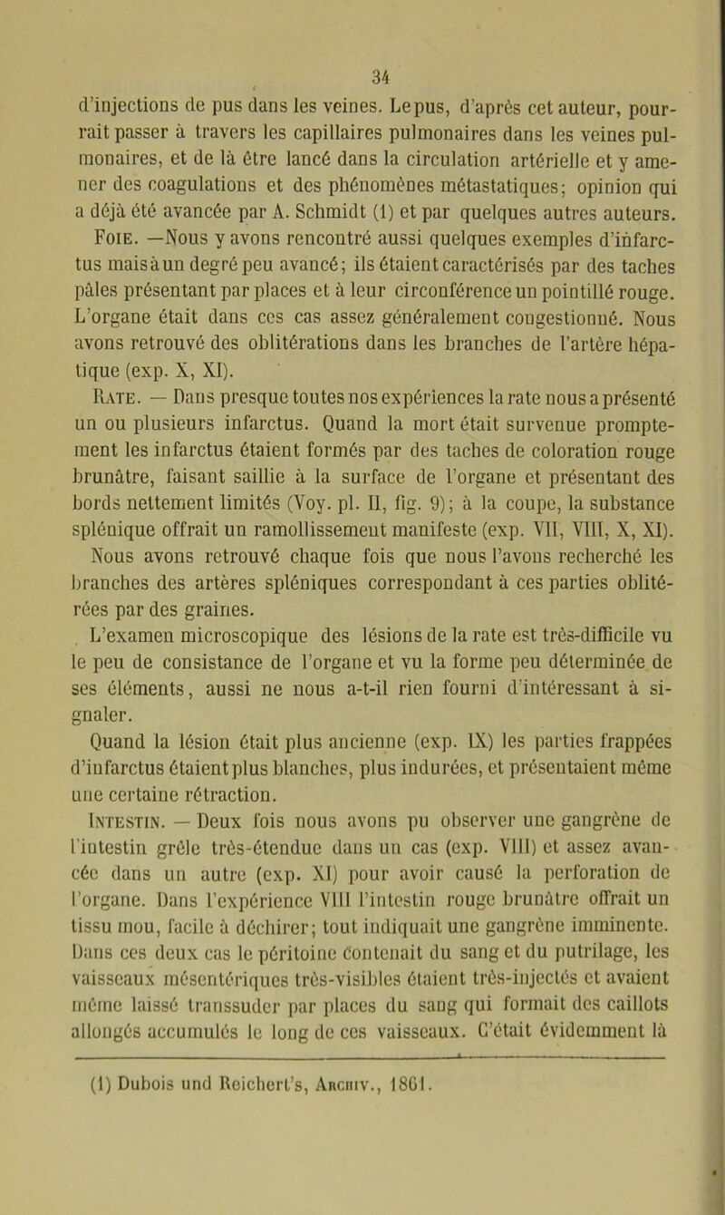 d’injections de pus dans les veines. Lepus, d’après cet auteur, pour- rait passer à travers les capillaires pulmonaires dans les veines pul- monaires, et de là être lancé dans la circulation artérielle et y ame- ner des coagulations et des phénomènes métastatiques; opinion qui a déjà été avancée par A. Schmidt (1) et par quelques autres auteurs. Foie. —Nous y avons rencontré aussi quelques exemples d’infarc- tus mais à un degré peu avancé; ils ôtaient caractérisés par des taches pâles présentant par places et à leur circonférence un pointillé rouge. L’organe était dans ces cas assez généralement congestionné. Nous avons retrouvé des oblitérations dans les branches de l’artère hépa- tique (exp. X, XI). Rate. — Dans presque toutes nos expériences la rate nous a présenté un ou plusieurs infarctus. Quand la mort était survenue prompte- ment les infarctus étaient formés par des taches de coloration rouge brunâtre, faisant saillie à la surface de l’organe et présentant des bords nettement limités (Voy. pl. II, lig. 9); à la coupe, la substance splénique offrait un ramollissement manifeste (exp. VII, VIII, X, XI). Nous avons retrouvé chaque fois que nous l’avons recherché les branches des artères spléniques correspondant à ces parties oblité- rées par des graines. L’examen microscopique des lésions de la rate est très-difficile vu le peu de consistance de l’organe et vu la forme peu déterminée de ses éléments, aussi ne nous a-t-il rien fourni d’intéressant à si- gnaler. Quand la lésion était plus ancienne (exp. IX) les parties frappées d’infarctus étaientplus blanches, plus indurées, et présentaient même une certaine rétraction. Intestin. — Deux fois nous avons pu observer une gangrène de l'intestin grêle très-étendue dans un cas (exp. Vlll) et assez avan- cée dans un autre (exp. XI) pour avoir causé la perforation de l’organe. Dans l’expérience VIII l’intestin rouge brunâtre offrait un tissu mou, facile à déchirer; tout indiquait une gangrène imminente. Dans ces deux cas le péritoine Contenait du sang et du putrilage, les vaisseaux mésentériques très-visibles étaient très-injectés et avaient même laissé transsuder par places du sang qui formait des caillots allongés accumulés le long de ces vaisseaux. C’était évidemment là (1) Dubois und Roiclierl’s, Ancniv., 1861.