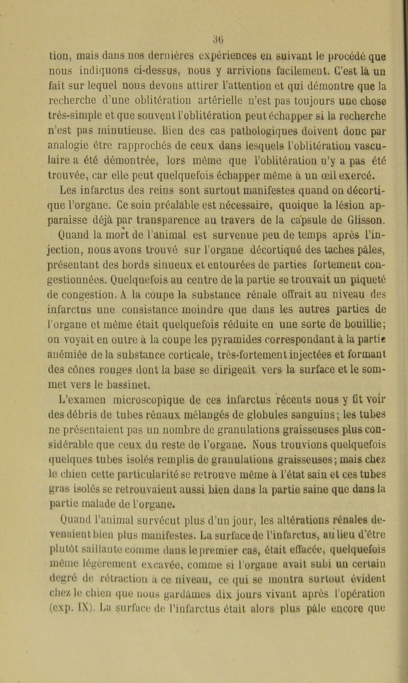 30 tion, mai9 dans nos dernières expériences eu suivant le procédé que nous indiquons ci-dessus, nous y arrivions facilement. C’est là un fait sur lequel nous devons attirer l’attention et qui démontre que la recherche d’une oblitération artérielle n’est pas toujours une chose très-simple et que souvent l’oblitération peut échapper si la recherche n’est pas minutieuse. Bien des cas pathologiques doivent donc par analogie être rapprochés de ceux dans lesquels l’oblitération vascu- laire a été démontrée, lors même que l’oblitération n’y a pas été trouvée, car elle peut quelquefois échapper même à un œil exercé. Les infarctus des reins sont surtout manifestes quand on décorti- que l’organe. Ce soin préalable est nécessaire, quoique la lésion ap- paraisse déjà par transparence au travers de la capsule de Glisson. Quand la mort de l’animal est survenue peu de temps après l’in- jection, nous avons trouvé sur l’organe décortiqué des taches pâles, présentant des bords sinueux et entourées de parties fortement con- gestionnées. Quelquefois au centre de la partie se trouvait un piqueté de congestion. A la coupe la substance rénale offrait au niveau des infarctus une consistance moindre que dans les autres parties de l’organe et même était quelquefois réduite en une sorte dé bouillie; on voyait en outre à la coupe les pyramides correspondant à la partie anémiée de la substance corticale, très-fortement injectées et formant des cônes rouges dont la base se dirigeait vers la surface et le som- met vers le bassinet. L’examen microscopique de ces infarctus récents nous y üt voir des débris de tubes rénaux mélangés de globules sanguins; les tubes ne présentaient pas un nombre de granulations graisseuses plus con- sidérable que ceux du reste de l’organe. Nous trouvions quelquefois q uniques tubes isolés remplis de granulations graisseuses ; mais chez le chien cette particularité se retrouve même à l’état sain et ces tubes gras isolés se retrouvaient aussi bien dans la partie saine que dans la partie malade de l’organe. Quand l’animal survécut plus d’un jour, les altérations rénales de- venaient bien plus manifestes. La surface de l’infarctus, au lieu d’être plutôt saillante comme dans le premier cas, était effacée, quelquefois môme légèrement excavée, comme si l’organe avait subi un certain degré de rétraction à ce niveau, ce qui se montra surtout évident chez le chien que nous gardâmes dix jours vivant après l’opération (cxp. IX). Lu surface de l’infarctus était alors plus pâle, encore que