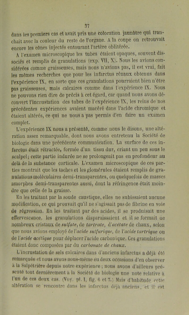 dans les premiers cas et avait pris une coloration jaunâtre qui tran- chait avec la couleur du reste de l’organe. A la coupe on retrouvait encore les cônes injectés entourant l’artère oblitérée. A l'examen microscopique les tubes étaient opaques, souvent dis- sociés et remplis de granulations (exp. VII, X). Nous les avions con- sidérées comme graisseuses, mais nous n’avions pas, il est vrai, fait les mêmes recherches que pour les infarctus rénaux obtenus dans l’expérience IX, en sorte que ces granulations pourraient bien n’ôtre pas graisseuses, mais calcaires comme dans l’expérience IX. Nous ne pouvons rien dire de précis à cet égard, car quand nous avons dé- couvert l’incrustation des tubes de l’expérience IX, les reins de nos précédentes expériences avaient macéré dans l’acide cbromique et étaient altérés, ce qui ne nous a pas permis d’en faire un examen complet. L’expérience IX nous a présenté, comme nous le disons, une alté- ration assez remarquable, dont nous avons entretenu la Société de biologie dans une précédente communication. La surface de ces in- farctus était rétractée, formée d’un tissu dur, criant un peu sous le scalpel ; cette partie indurée ne se prolongeait pas en profondeur au delà de la substance corticale. L’examen microscopique de ces par- ties montrait que les taches et les glomérules étaient remplis de gra- nulations moléculaires demi-transparentes, ou quelquefois de masses amorphes demi-transparentes aussi, dont la réfringence était moin- dre que celle de la graisse. En les traitant par la soude caustique, elles ne subissaient aucune modification, ce qui prouvait qu’il ne s’agissait pas de fibrine en voie de régression. En les traitant par des acides, il se produisait une effervescence, les granulations disparaissaient et il se formait ue nombreux cristaux de sulfate, de tarlratc, d’acétate de chaux, selon que nous avions employé de Vacille sulfurique, de Y acide lar trique ou de Yacide acétique pour déplacer l’acide carbonique. Ces granulations étaient donc composées par du carbonate de chaux. (/incrustation de sels calcaires dans d’anciens infarctus a déjà été remarquée et nous avons nous-mème eu deux occasions d’en observer à la Salpétrière depuis notre expérience ; nous avons d’ailleurs pré- senté tout dernièrement à la Société de biologie une note relative à l’un de ces deux cas. (Voy. pl. I, flg. fi et 7.) Mais d’habitude celle altération se rencontre dans les infarctus déjà anciens, cl II- est